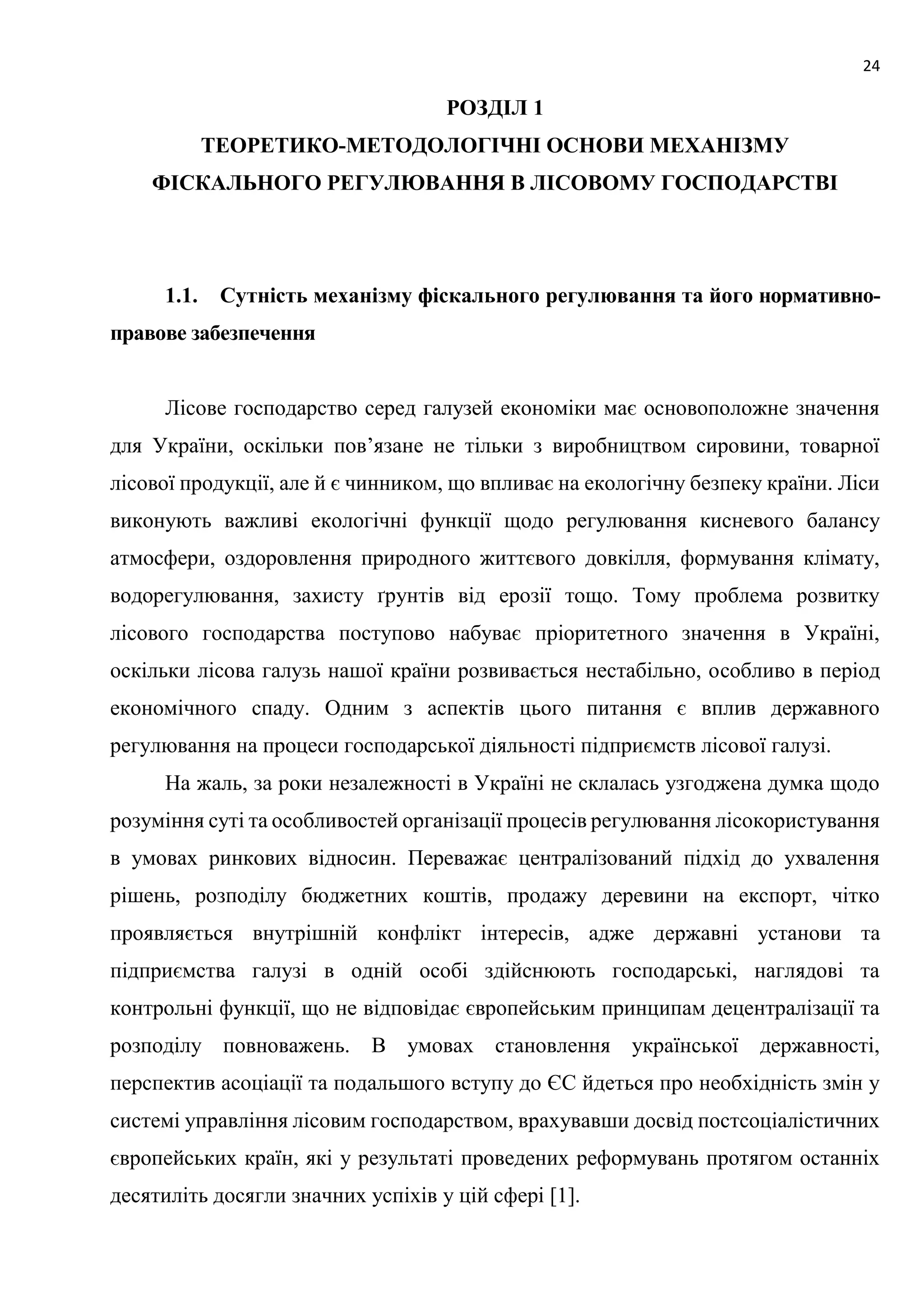 24
РОЗДІЛ 1
ТЕОРЕТИКО-МЕТОДОЛОГІЧНІ ОСНОВИ МЕХАНІЗМУ
ФІСКАЛЬНОГО РЕГУЛЮВАННЯ В ЛІСОВОМУ ГОСПОДАРСТВІ
1.1. Сутність механізму фіскального регулювання та його нормативно-
правове забезпечення
Лісове господарство серед галузей економіки має основоположне значення
для України, оскільки пов’язане не тільки з виробництвом сировини, товарної
лісової продукції, але й є чинником, що впливає на екологічну безпеку країни. Ліси
виконують важливі екологічні функції щодо регулювання кисневого балансу
атмосфери, оздоровлення природного життєвого довкілля, формування клімату,
водорегулювання, захисту ґрунтів від ерозії тощо. Тому проблема розвитку
лісового господарства поступово набуває пріоритетного значення в Україні,
оскільки лісова галузь нашої країни розвивається нестабільно, особливо в період
економічного спаду. Одним з аспектів цього питання є вплив державного
регулювання на процеси господарської діяльності підприємств лісової галузі.
На жаль, за роки незалежності в Україні не склалась узгоджена думка щодо
розуміння суті та особливостей організації процесів регулювання лісокористування
в умовах ринкових відносин. Переважає централізований підхід до ухвалення
рішень, розподілу бюджетних коштів, продажу деревини на експорт, чітко
проявляється внутрішній конфлікт інтересів, адже державні установи та
підприємства галузі в одній особі здійснюють господарські, наглядові та
контрольні функції, що не відповідає європейським принципам децентралізації та
розподілу повноважень. В умовах становлення української державності,
перспектив асоціації та подальшого вступу до ЄС йдеться про необхідність змін у
системі управління лісовим господарством, врахувавши досвід постсоціалістичних
європейських країн, які у результаті проведених реформувань протягом останніх
десятиліть досягли значних успіхів у цій сфері [1].
 