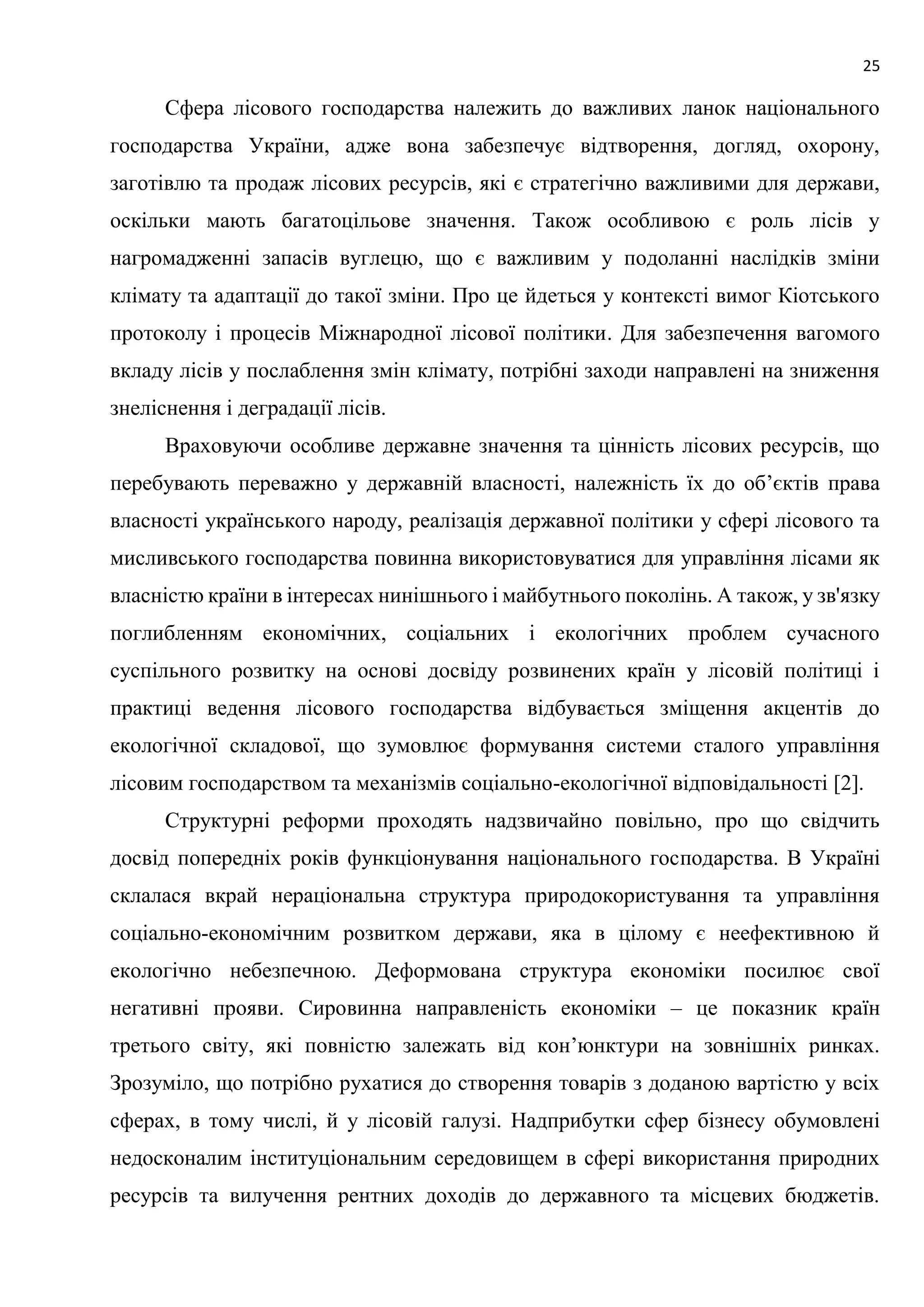 25
Сфера лісового господарства належить до важливих ланок національного
господарства України, адже вона забезпечує відтворення, догляд, охорону,
заготівлю та продаж лісових ресурсів, які є стратегічно важливими для держави,
оскільки мають багатоцільове значення. Також особливою є роль лісів у
нагромадженні запасів вуглецю, що є важливим у подоланні наслідків зміни
клімату та адаптації до такої зміни. Про це йдеться у контексті вимог Кіотського
протоколу і процесів Міжнародної лісової політики. Для забезпечення вагомого
вкладу лісів у послаблення змін клімату, потрібні заходи направлені на зниження
знеліснення і деградації лісів.
Враховуючи особливе державне значення та цінність лісових ресурсів, що
перебувають переважно у державній власності, належність їх до об’єктів права
власності українського народу, реалізація державної політики у сфері лісового та
мисливського господарства повинна використовуватися для управління лісами як
власністю країни в інтересах нинішнього і майбутнього поколінь. А також, у зв'язку
поглибленням економічних, соціальних і екологічних проблем сучасного
суспільного розвитку на основі досвіду розвинених країн у лісовій політиці і
практиці ведення лісового господарства відбувається зміщення акцентів до
екологічної складової, що зумовлює формування системи сталого управління
лісовим господарством та механізмів соціально-екологічної відповідальності [2].
Структурні реформи проходять надзвичайно повільно, про що свідчить
досвід попередніх років функціонування національного господарства. В Україні
склалася вкрай нераціональна структура природокористування та управління
соціально-економічним розвитком держави, яка в цілому є неефективною й
екологічно небезпечною. Деформована структура економіки посилює свої
негативні прояви. Сировинна направленість економіки – це показник країн
третього світу, які повністю залежать від кон’юнктури на зовнішніх ринках.
Зрозуміло, що потрібно рухатися до створення товарів з доданою вартістю у всіх
сферах, в тому числі, й у лісовій галузі. Надприбутки сфер бізнесу обумовлені
недосконалим інституціональним середовищем в сфері використання природних
ресурсів та вилучення рентних доходів до державного та місцевих бюджетів.
 