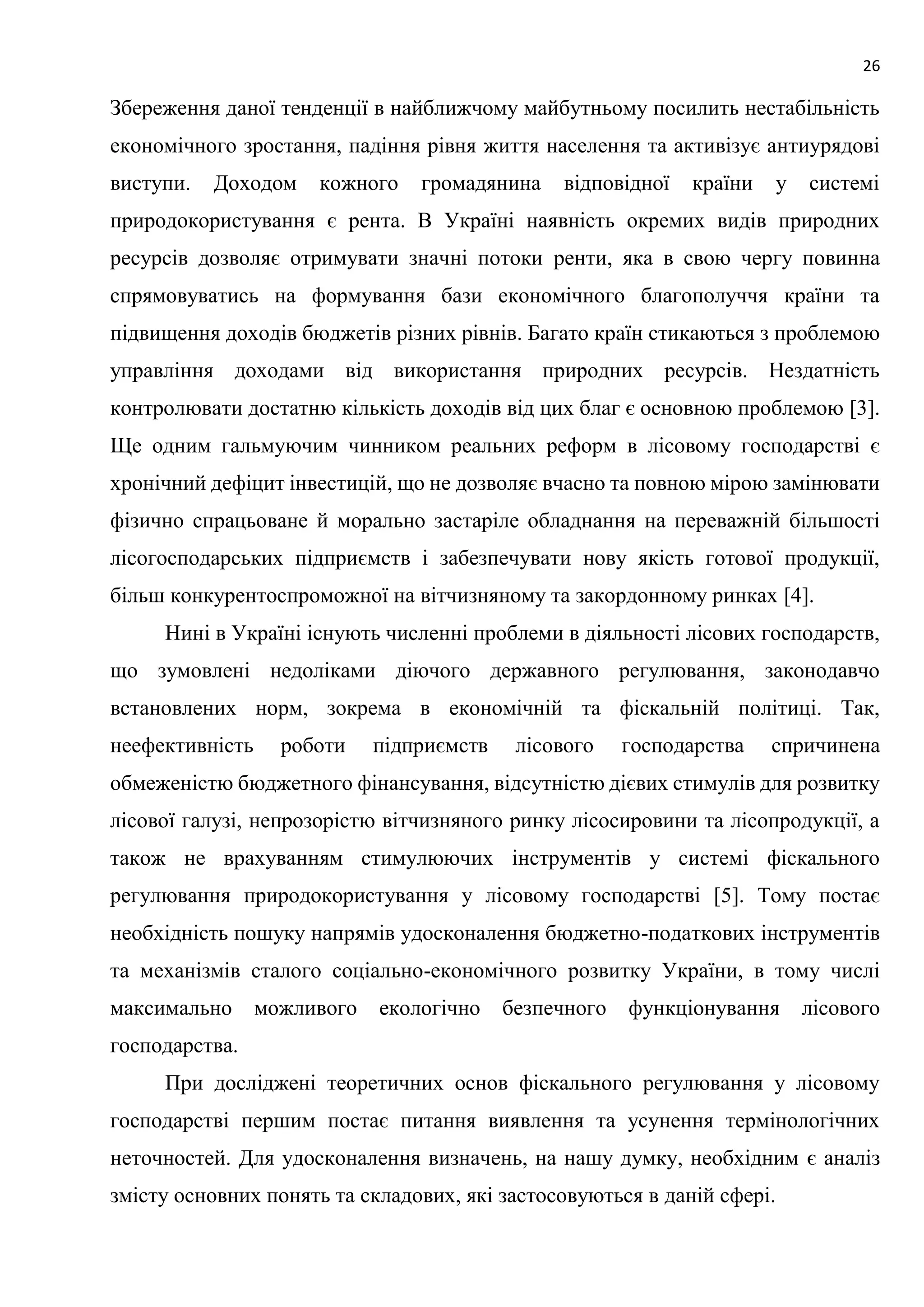 26
Збереження даної тенденції в найближчому майбутньому посилить нестабільність
економічного зростання, падіння рівня життя населення та активізує антиурядові
виступи. Доходом кожного громадянина відповідної країни у системі
природокористування є рента. В Україні наявність окремих видів природних
ресурсів дозволяє отримувати значні потоки ренти, яка в свою чергу повинна
спрямовуватись на формування бази економічного благополуччя країни та
підвищення доходів бюджетів різних рівнів. Багато країн стикаються з проблемою
управління доходами від використання природних ресурсів. Нездатність
контролювати достатню кількість доходів від цих благ є основною проблемою [3].
Ще одним гальмуючим чинником реальних реформ в лісовому господарстві є
хронічний дефіцит інвестицій, що не дозволяє вчасно та повною мірою замінювати
фізично спрацьоване й морально застаріле обладнання на переважній більшості
лісогосподарських підприємств і забезпечувати нову якість готової продукції,
більш конкурентоспроможної на вітчизняному та закордонному ринках [4].
Нині в Україні існують численні проблеми в діяльності лісових господарств,
що зумовлені недоліками діючого державного регулювання, законодавчо
встановлених норм, зокрема в економічній та фіскальній політиці. Так,
неефективність роботи підприємств лісового господарства спричинена
обмеженістю бюджетного фінансування, відсутністю дієвих стимулів для розвитку
лісової галузі, непрозорістю вітчизняного ринку лісосировини та лісопродукції, а
також не врахуванням стимулюючих інструментів у системі фіскального
регулювання природокористування у лісовому господарстві [5]. Тому постає
необхідність пошуку напрямів удосконалення бюджетно-податкових інструментів
та механізмів сталого соціально-економічного розвитку України, в тому числі
максимально можливого екологічно безпечного функціонування лісового
господарства.
При досліджені теоретичних основ фіскального регулювання у лісовому
господарстві першим постає питання виявлення та усунення термінологічних
неточностей. Для удосконалення визначень, на нашу думку, необхідним є аналіз
змісту основних понять та складових, які застосовуються в даній сфері.
 