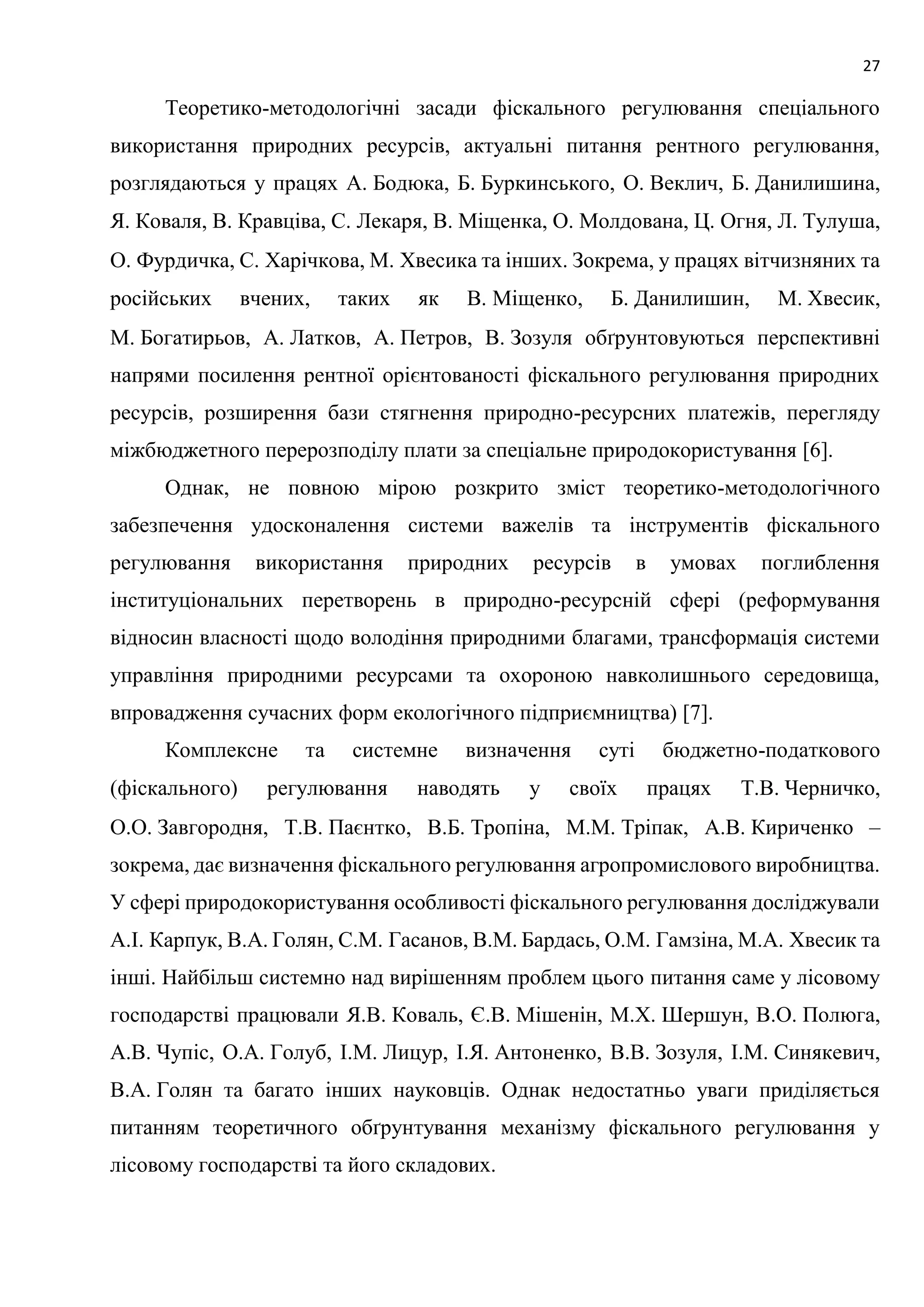 27
Теоретико-методологічні засади фіскального регулювання спеціального
використання природних ресурсів, актуальні питання рентного регулювання,
розглядаються у працях А. Бодюка, Б. Буркинського, О. Веклич, Б. Данилишина,
Я. Коваля, В. Кравціва, С. Лекаря, В. Міщенка, О. Молдована, Ц. Огня, Л. Тулуша,
О. Фурдичка, С. Харічкова, М. Хвесика та інших. Зокрема, у працях вітчизняних та
російських вчених, таких як В. Міщенко, Б. Данилишин, М. Хвесик,
М. Богатирьов, А. Латков, А. Петров, В. Зозуля обґрунтовуються перспективні
напрями посилення рентної орієнтованості фіскального регулювання природних
ресурсів, розширення бази стягнення природно-ресурсних платежів, перегляду
міжбюджетного перерозподілу плати за спеціальне природокористування [6].
Однак, не повною мірою розкрито зміст теоретико-методологічного
забезпечення удосконалення системи важелів та інструментів фіскального
регулювання використання природних ресурсів в умовах поглиблення
інституціональних перетворень в природно-ресурсній сфері (реформування
відносин власності щодо володіння природними благами, трансформація системи
управління природними ресурсами та охороною навколишнього середовища,
впровадження сучасних форм екологічного підприємництва) [7].
Комплексне та системне визначення суті бюджетно-податкового
(фіскального) регулювання наводять у своїх працях Т.В. Черничко,
О.О. Завгородня, Т.В. Паєнтко, В.Б. Тропіна, М.М. Тріпак, А.В. Кириченко –
зокрема, дає визначення фіскального регулювання агропромислового виробництва.
У сфері природокористування особливості фіскального регулювання досліджували
А.І. Карпук, В.А. Голян, С.М. Гасанов, В.М. Бардась, О.М. Гамзіна, М.А. Хвесик та
інші. Найбільш системно над вирішенням проблем цього питання саме у лісовому
господарстві працювали Я.В. Коваль, Є.В. Мішенін, М.Х. Шершун, В.О. Полюга,
А.В. Чупіс, О.А. Голуб, І.М. Лицур, І.Я. Антоненко, В.В. Зозуля, І.М. Синякевич,
В.А. Голян та багато інших науковців. Однак недостатньо уваги приділяється
питанням теоретичного обґрунтування механізму фіскального регулювання у
лісовому господарстві та його складових.
 