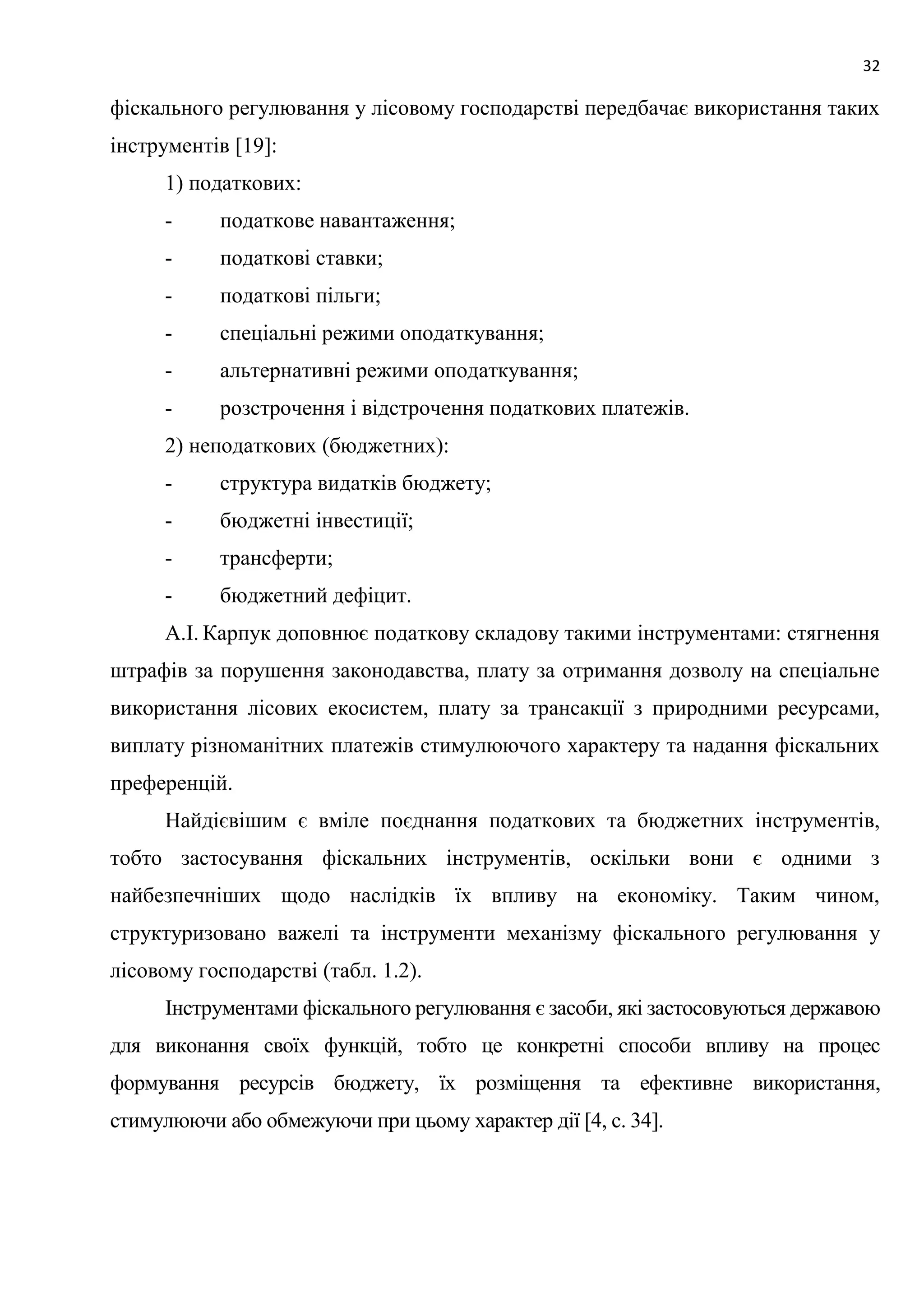 32
фіскального регулювання у лісовому господарстві передбачає використання таких
інструментів [19]:
1) податкових:
- податкове навантаження;
- податкові ставки;
- податкові пільги;
- спеціальні режими оподаткування;
- альтернативні режими оподаткування;
- розстрочення і відстрочення податкових платежів.
2) неподаткових (бюджетних):
- структура видатків бюджету;
- бюджетні інвестиції;
- трансферти;
- бюджетний дефіцит.
А.І. Карпук доповнює податкову складову такими інструментами: стягнення
штрафів за порушення законодавства, плату за отримання дозволу на спеціальне
використання лісових екосистем, плату за трансакції з природними ресурсами,
виплату різноманітних платежів стимулюючого характеру та надання фіскальних
преференцій.
Найдієвішим є вміле поєднання податкових та бюджетних інструментів,
тобто застосування фіскальних інструментів, оскільки вони є одними з
найбезпечніших щодо наслідків їх впливу на економіку. Таким чином,
структуризовано важелі та інструменти механізму фіскального регулювання у
лісовому господарстві (табл. 1.2).
Інструментами фіскального регулювання є засоби, які застосовуються державою
для виконання своїх функцій, тобто це конкретні способи впливу на процес
формування ресурсів бюджету, їх розміщення та ефективне використання,
стимулюючи або обмежуючи при цьому характер дії [4, с. 34].
 