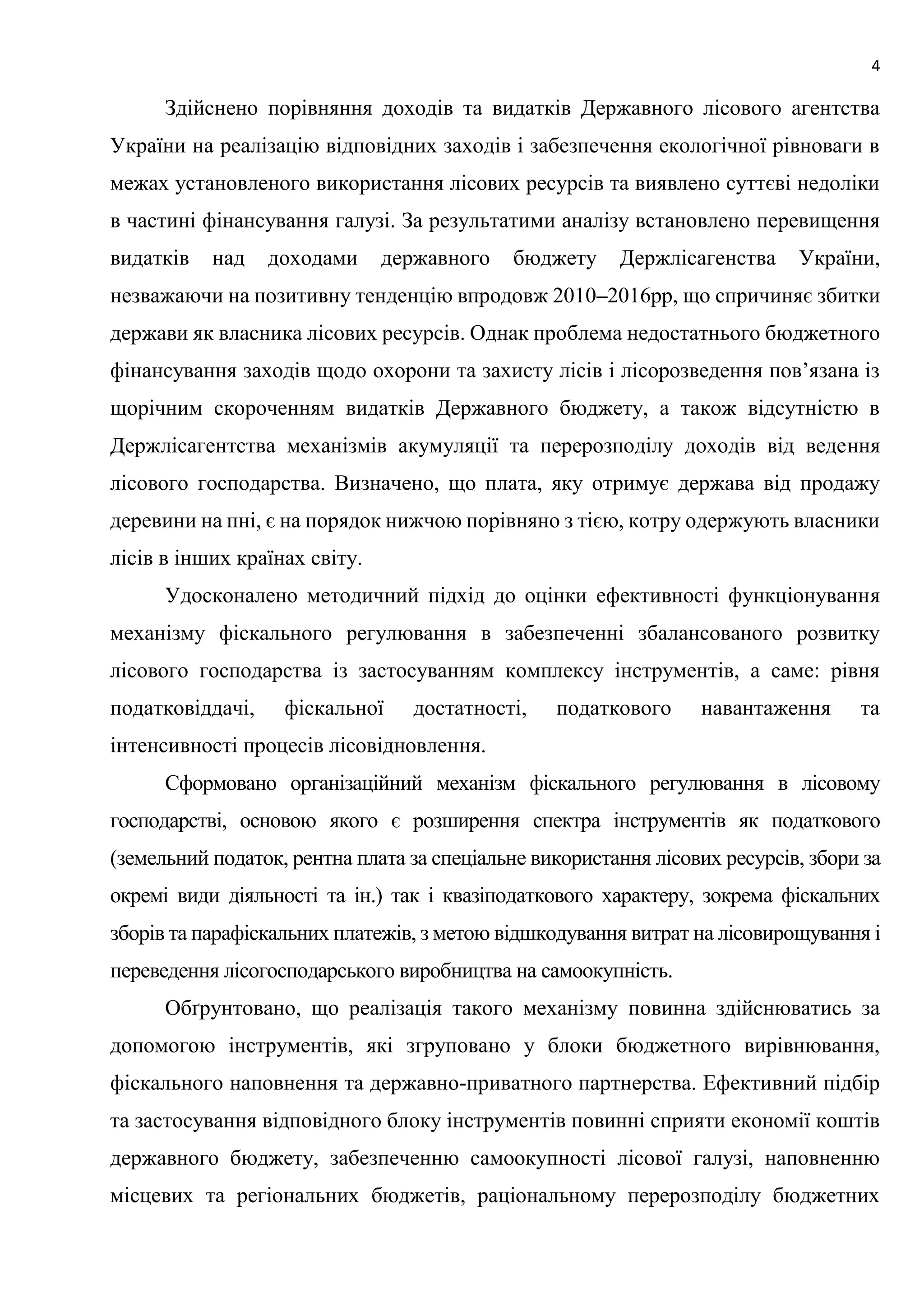 4
Здійснено порівняння доходів та видатків Державного лісового агентства
України на реалізацію відповідних заходів і забезпечення екологічної рівноваги в
межах установленого використання лісових ресурсів та виявлено суттєві недоліки
в частині фінансування галузі. За результатими аналізу встановлено перевищення
видатків над доходами державного бюджету Держлісагенства України,
незважаючи на позитивну тенденцію впродовж 2010–2016рр, що спричиняє збитки
держави як власника лісових ресурсів. Однак проблема недостатнього бюджетного
фінансування заходів щодо охорони та захисту лісів і лісорозведення пов’язана із
щорічним скороченням видатків Державного бюджету, а також відсутністю в
Держлісагентства механізмів акумуляції та перерозподілу доходів від ведення
лісового господарства. Визначено, що плата, яку отримує держава від продажу
деревини на пні, є на порядок нижчою порівняно з тією, котру одержують власники
лісів в інших країнах світу.
Удосконалено методичний підхід до оцінки ефективності функціонування
механізму фіскального регулювання в забезпеченні збалансованого розвитку
лісового господарства із застосуванням комплексу інструментів, а саме: рівня
податковіддачі, фіскальної достатності, податкового навантаження та
інтенсивності процесів лісовідновлення.
Сформовано організаційний механізм фіскального регулювання в лісовому
господарстві, основою якого є розширення спектра інструментів як податкового
(земельний податок, рентна плата за спеціальне використання лісових ресурсів, збори за
окремі види діяльності та ін.) так і квазіподаткового характеру, зокрема фіскальних
зборів та парафіскальних платежів, з метою відшкодування витрат на лісовирощування і
переведення лісогосподарського виробництва на самоокупність.
Обґрунтовано, що реалізація такого механізму повинна здійснюватись за
допомогою інструментів, які згруповано у блоки бюджетного вирівнювання,
фіскального наповнення та державно-приватного партнерства. Ефективний підбір
та застосування відповідного блоку інструментів повинні сприяти економії коштів
державного бюджету, забезпеченню самоокупності лісової галузі, наповненню
місцевих та регіональних бюджетів, раціональному перерозподілу бюджетних
 