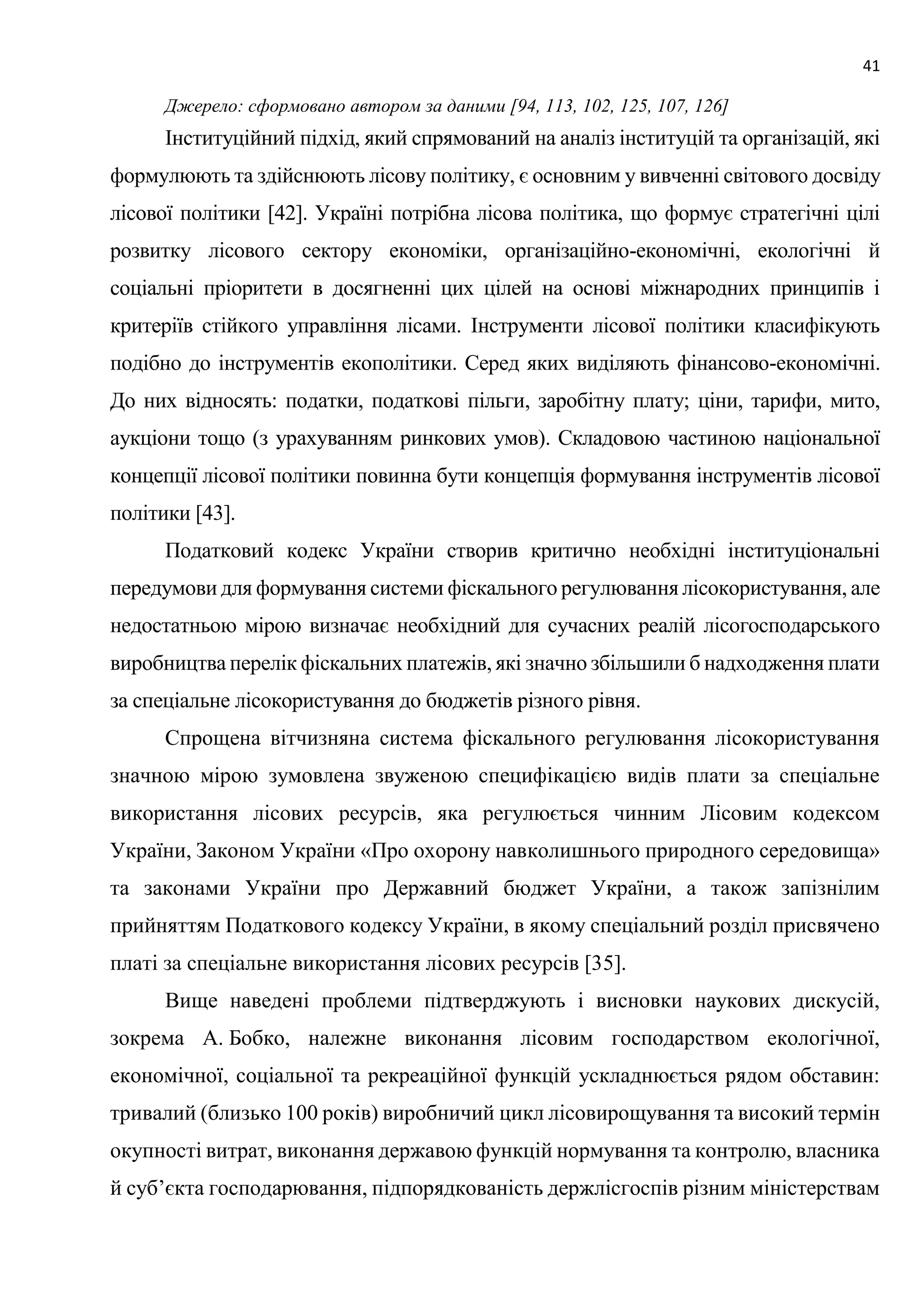 41
Джерело: сформовано автором за даними [94, 113, 102, 125, 107, 126]
Інституційний підхід, який спрямований на аналіз інституцій та організацій, які
формулюють та здійснюють лісову політику, є основним у вивченні світового досвіду
лісової політики [42]. Україні потрібна лісова політика, що формує стратегічні цілі
розвитку лісового сектору економіки, організаційно-економічні, екологічні й
соціальні пріоритети в досягненні цих цілей на основі міжнародних принципів і
критеріїв стійкого управління лісами. Інструменти лісової політики класифікують
подібно до інструментів екополітики. Серед яких виділяють фінансово-економічні.
До них відносять: податки, податкові пільги, заробітну плату; ціни, тарифи, мито,
аукціони тощо (з урахуванням ринкових умов). Складовою частиною національної
концепції лісової політики повинна бути концепція формування інструментів лісової
політики [43].
Податковий кодекс України створив критично необхідні інституціональні
передумови для формування системи фіскального регулювання лісокористування, але
недостатньою мірою визначає необхідний для сучасних реалій лісогосподарського
виробництва перелік фіскальних платежів, які значно збільшили б надходження плати
за спеціальне лісокористування до бюджетів різного рівня.
Спрощена вітчизняна система фіскального регулювання лісокористування
значною мірою зумовлена звуженою специфікацією видів плати за спеціальне
використання лісових ресурсів, яка регулюється чинним Лісовим кодексом
України, Законом України «Про охорону навколишнього природного середовища»
та законами України про Державний бюджет України, а також запізнілим
прийняттям Податкового кодексу України, в якому спеціальний розділ присвячено
платі за спеціальне використання лісових ресурсів [35].
Вище наведені проблеми підтверджують і висновки наукових дискусій,
зокрема А. Бобко, належне виконання лісовим господарством екологічної,
економічної, соціальної та рекреаційної функцій ускладнюється рядом обставин:
тривалий (близько 100 років) виробничий цикл лісовирощування та високий термін
окупності витрат, виконання державою функцій нормування та контролю, власника
й суб’єкта господарювання, підпорядкованість держлісгоспів різним міністерствам
 
