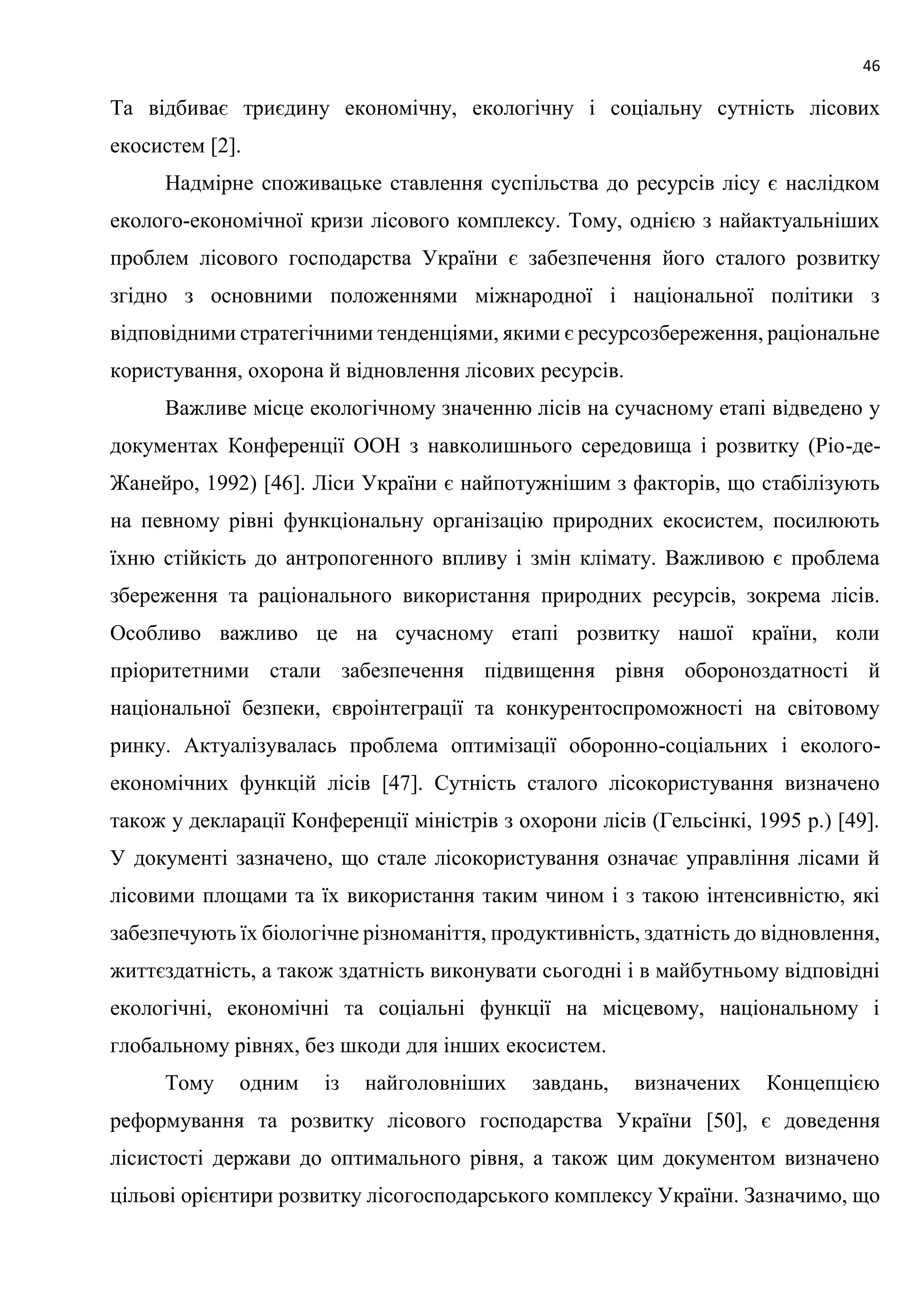 46
Та відбиває триєдину економічну, екологічну і соціальну сутність лісових
екосистем [2].
Надмірне споживацьке ставлення суспільства до ресурсів лісу є наслідком
еколого-економічної кризи лісового комплексу. Тому, однією з найактуальніших
проблем лісового господарства України є забезпечення його сталого розвитку
згідно з основними положеннями міжнародної і національної політики з
відповідними стратегічними тенденціями, якими є ресурсозбереження, раціональне
користування, охорона й відновлення лісових ресурсів.
Важливе місце екологічному значенню лісів на сучасному етапі відведено у
документах Конференції ООН з навколишнього середовища і розвитку (Ріо-де-
Жанейро, 1992) [46]. Ліси України є найпотужнішим з факторів, що стабілізують
на певному рівні функціональну організацію природних екосистем, посилюють
їхню стійкість до антропогенного впливу і змін клімату. Важливою є проблема
збереження та раціонального використання природних ресурсів, зокрема лісів.
Особливо важливо це на сучасному етапі розвитку нашої країни, коли
пріоритетними стали забезпечення підвищення рівня обороноздатності й
національної безпеки, євроінтеграції та конкурентоспроможності на світовому
ринку. Актуалізувалась проблема оптимізації оборонно-соціальних і еколого-
економічних функцій лісів [47]. Сутність сталого лісокористування визначено
також у декларації Конференції міністрів з охорони лісів (Гельсінкі, 1995 р.) [49].
У документі зазначено, що стале лісокористування означає управління лісами й
лісовими площами та їх використання таким чином і з такою інтенсивністю, які
забезпечують їх біологічне різноманіття, продуктивність, здатність до відновлення,
життєздатність, а також здатність виконувати сьогодні і в майбутньому відповідні
екологічні, економічні та соціальні функції на місцевому, національному і
глобальному рівнях, без шкоди для інших екосистем.
Тому одним із найголовніших завдань, визначених Концепцією
реформування та розвитку лісового господарства України [50], є доведення
лісистості держави до оптимального рівня, а також цим документом визначено
цільові орієнтири розвитку лісогосподарського комплексу України. Зазначимо, що
 