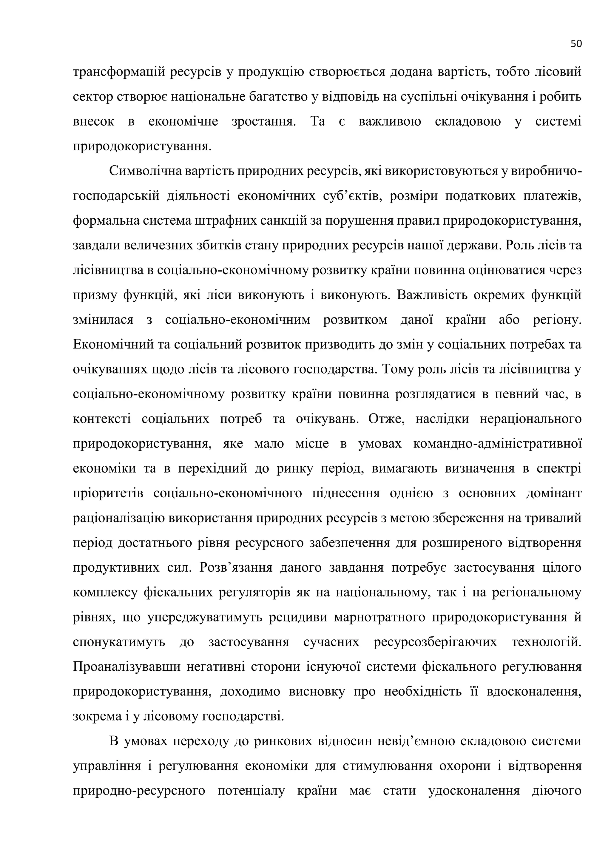 50
трансформацій ресурсів у продукцію створюється додана вартість, тобто лісовий
сектор створює національне багатство у відповідь на суспільні очікування і робить
внесок в економічне зростання. Та є важливою складовою у системі
природокористування.
Символічна вартість природних ресурсів, які використовуються у виробничо-
господарській діяльності економічних суб’єктів, розміри податкових платежів,
формальна система штрафних санкцій за порушення правил природокористування,
завдали величезних збитків стану природних ресурсів нашої держави. Роль лісів та
лісівництва в соціально-економічному розвитку країни повинна оцінюватися через
призму функцій, які ліси виконують і виконують. Важливість окремих функцій
змінилася з соціально-економічним розвитком даної країни або регіону.
Економічний та соціальний розвиток призводить до змін у соціальних потребах та
очікуваннях щодо лісів та лісового господарства. Тому роль лісів та лісівництва у
соціально-економічному розвитку країни повинна розглядатися в певний час, в
контексті соціальних потреб та очікувань. Отже, наслідки нераціонального
природокористування, яке мало місце в умовах командно-адміністративної
економіки та в перехідний до ринку період, вимагають визначення в спектрі
пріоритетів соціально-економічного піднесення однією з основних домінант
раціоналізацію використання природних ресурсів з метою збереження на тривалий
період достатнього рівня ресурсного забезпечення для розширеного відтворення
продуктивних сил. Розв’язання даного завдання потребує застосування цілого
комплексу фіскальних регуляторів як на національному, так і на регіональному
рівнях, що упереджуватимуть рецидиви марнотратного природокористування й
спонукатимуть до застосування сучасних ресурсозберігаючих технологій.
Проаналізувавши негативні сторони існуючої системи фіскального регулювання
природокористування, доходимо висновку про необхідність її вдосконалення,
зокрема і у лісовому господарстві.
В умовах переходу до ринкових відносин невід’ємною складовою системи
управління і регулювання економіки для стимулювання охорони і відтворення
природно-ресурсного потенціалу країни має стати удосконалення діючого
 