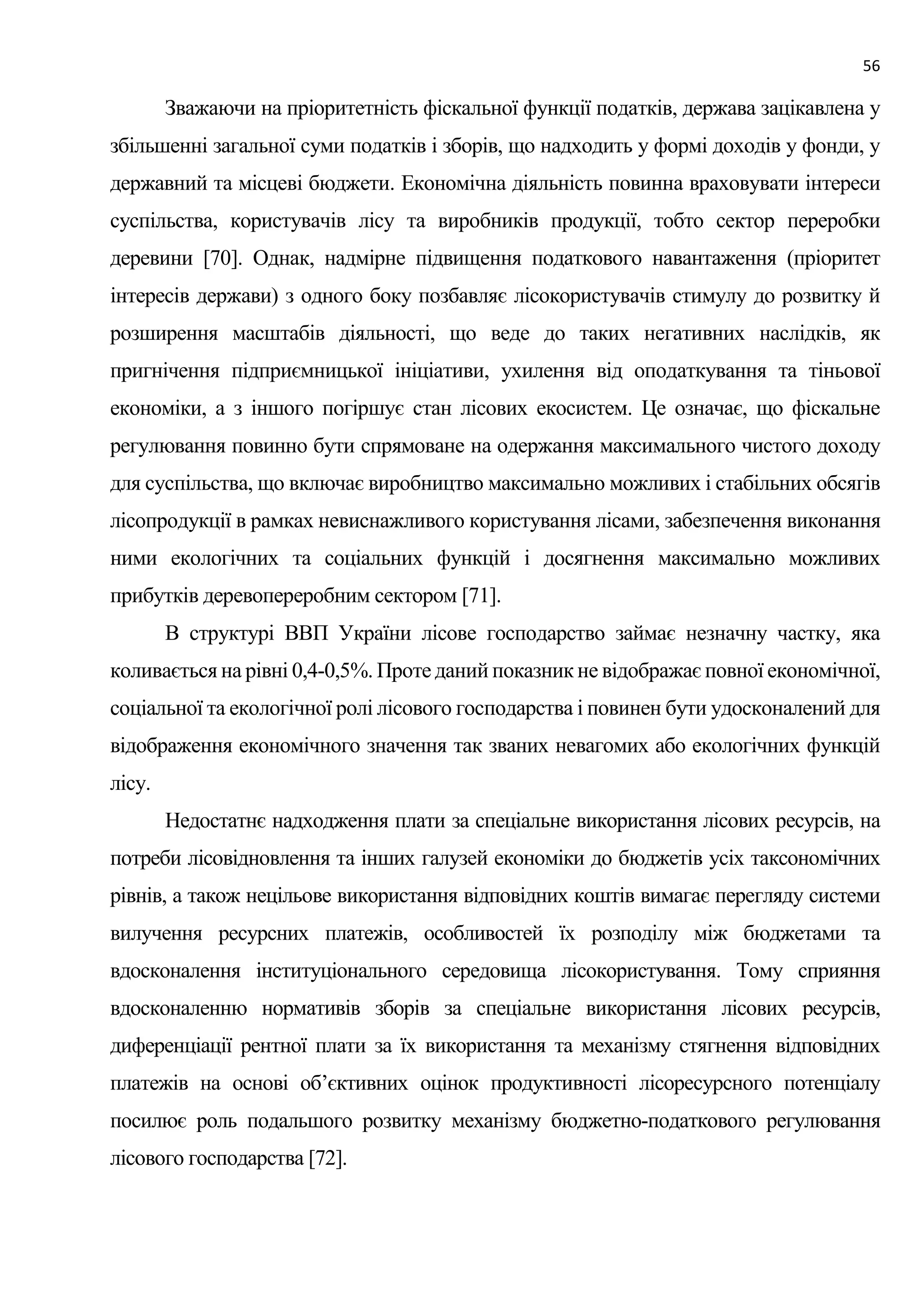 56
Зважаючи на пріоритетність фіскальної функції податків, держава зацікавлена у
збільшенні загальної суми податків і зборів, що надходить у формі доходів у фонди, у
державний та місцеві бюджети. Економічна діяльність повинна враховувати інтереси
суспільства, користувачів лісу та виробників продукції, тобто сектор переробки
деревини [70]. Однак, надмірне підвищення податкового навантаження (пріоритет
інтересів держави) з одного боку позбавляє лісокористувачів стимулу до розвитку й
розширення масштабів діяльності, що веде до таких негативних наслідків, як
пригнічення підприємницької ініціативи, ухилення від оподаткування та тіньової
економіки, а з іншого погіршує стан лісових екосистем. Це означає, що фіскальне
регулювання повинно бути спрямоване на одержання максимального чистого доходу
для суспільства, що включає виробництво максимально можливих і стабільних обсягів
лісопродукції в рамках невиснажливого користування лісами, забезпечення виконання
ними екологічних та соціальних функцій і досягнення максимально можливих
прибутків деревопереробним сектором [71].
В структурі ВВП України лісове господарство займає незначну частку, яка
коливається на рівні 0,4-0,5%. Проте даний показник не відображає повної економічної,
соціальної та екологічної ролі лісового господарства і повинен бути удосконалений для
відображення економічного значення так званих невагомих або екологічних функцій
лісу.
Недостатнє надходження плати за спеціальне використання лісових ресурсів, на
потреби лісовідновлення та інших галузей економіки до бюджетів усіх таксономічних
рівнів, а також нецільове використання відповідних коштів вимагає перегляду системи
вилучення ресурсних платежів, особливостей їх розподілу між бюджетами та
вдосконалення інституціонального середовища лісокористування. Тому сприяння
вдосконаленню нормативів зборів за спеціальне використання лісових ресурсів,
диференціації рентної плати за їх використання та механізму стягнення відповідних
платежів на основі об’єктивних оцінок продуктивності лісоресурсного потенціалу
посилює роль подальшого розвитку механізму бюджетно-податкового регулювання
лісового господарства [72].
 