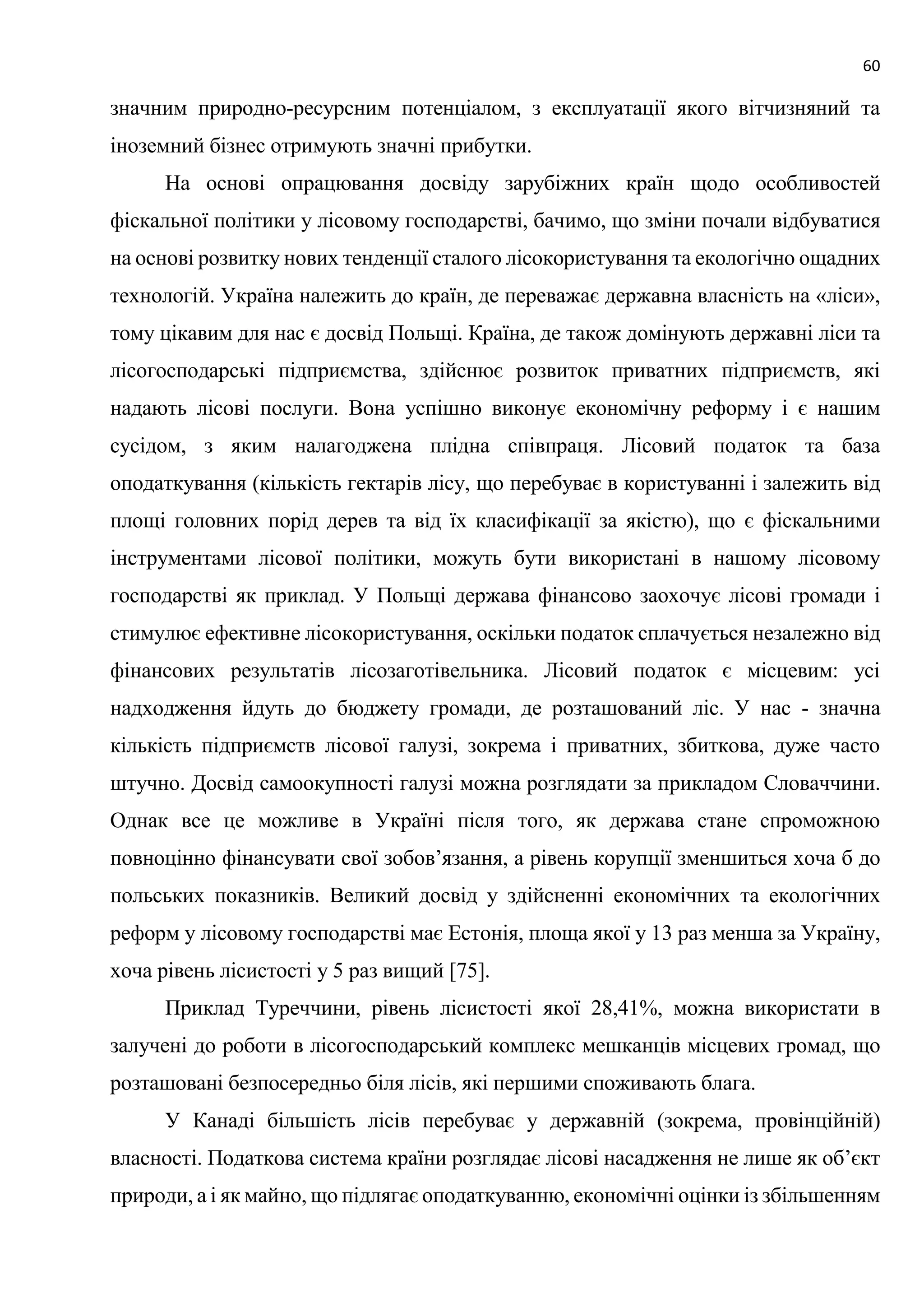 60
значним природно-ресурсним потенціалом, з експлуатації якого вітчизняний та
іноземний бізнес отримують значні прибутки.
На основі опрацювання досвіду зарубіжних країн щодо особливостей
фіскальної політики у лісовому господарстві, бачимо, що зміни почали відбуватися
на основі розвитку нових тенденції сталого лісокористування та екологічно ощадних
технологій. Україна належить до країн, де переважає державна власність на «ліси»,
тому цікавим для нас є досвід Польщі. Країна, де також домінують державні ліси та
лісогосподарські підприємства, здійснює розвиток приватних підприємств, які
надають лісові послуги. Вона успішно виконує економічну реформу і є нашим
сусідом, з яким налагоджена плідна співпраця. Лісовий податок та база
оподаткування (кількість гектарів лісу, що перебуває в користуванні і залежить від
площі головних порід дерев та від їх класифікації за якістю), що є фіскальними
інструментами лісової політики, можуть бути використані в нашому лісовому
господарстві як приклад. У Польщі держава фінансово заохочує лісові громади і
стимулює ефективне лісокористування, оскільки податок сплачується незалежно від
фінансових результатів лісозаготівельника. Лісовий податок є місцевим: усі
надходження йдуть до бюджету громади, де розташований ліс. У нас - значна
кількість підприємств лісової галузі, зокрема і приватних, збиткова, дуже часто
штучно. Досвід самоокупності галузі можна розглядати за прикладом Словаччини.
Однак все це можливе в Україні після того, як держава стане спроможною
повноцінно фінансувати свої зобов’язання, а рівень корупції зменшиться хоча б до
польських показників. Великий досвід у здійсненні економічних та екологічних
реформ у лісовому господарстві має Естонія, площа якої у 13 раз менша за Україну,
хоча рівень лісистості у 5 раз вищий [75].
Приклад Туреччини, рівень лісистості якої 28,41%, можна використати в
залучені до роботи в лісогосподарський комплекс мешканців місцевих громад, що
розташовані безпосередньо біля лісів, які першими споживають блага.
У Канаді більшість лісів перебуває у державній (зокрема, провінційній)
власності. Податкова система країни розглядає лісові насадження не лише як об’єкт
природи, а і як майно, що підлягає оподаткуванню, економічні оцінки із збільшенням
 