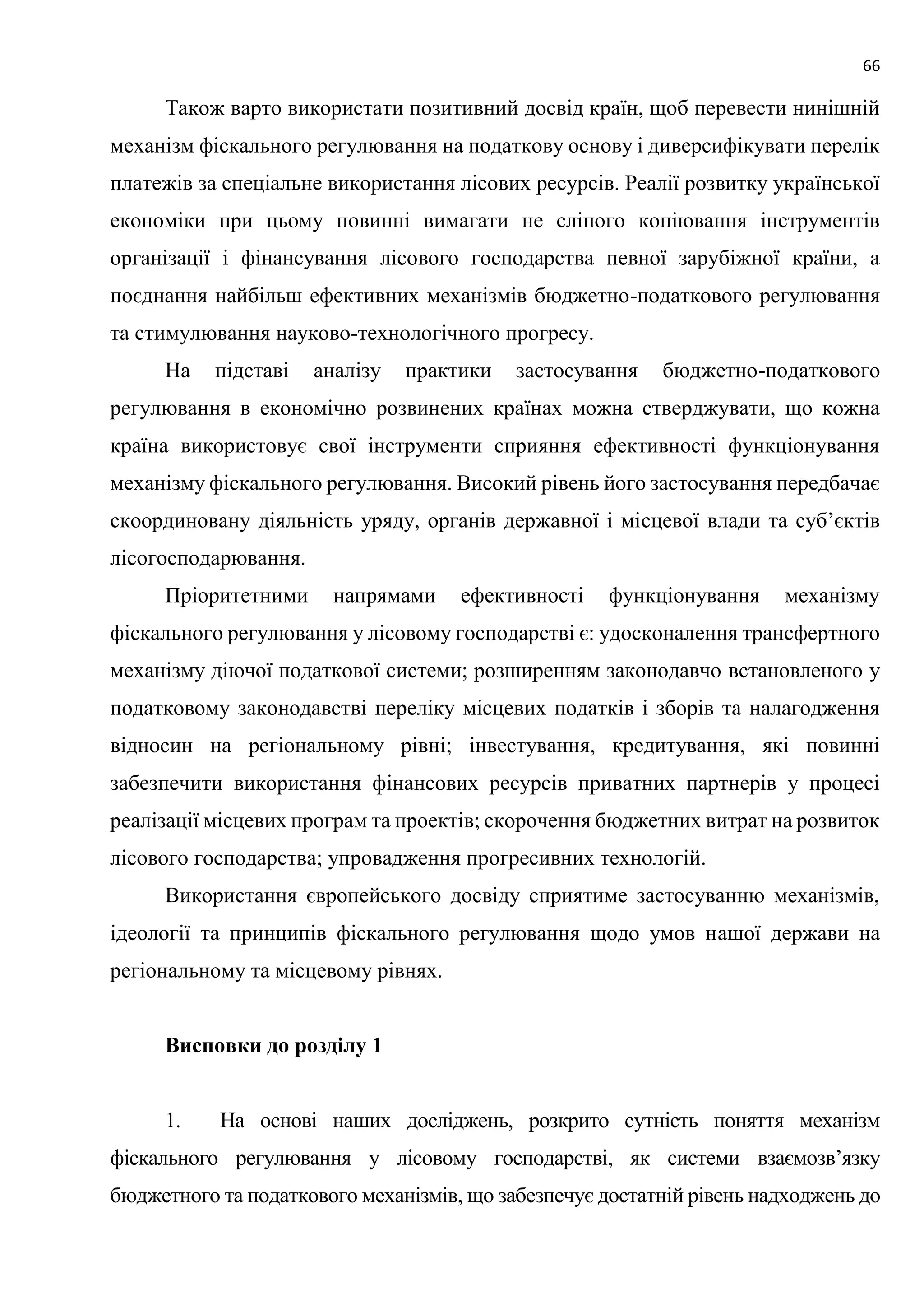 66
Також варто використати позитивний досвід країн, щоб перевести нинішній
механізм фіскального регулювання на податкову основу і диверсифікувати перелік
платежів за спеціальне використання лісових ресурсів. Реалії розвитку української
економіки при цьому повинні вимагати не сліпого копіювання інструментів
організації і фінансування лісового господарства певної зарубіжної країни, а
поєднання найбільш ефективних механізмів бюджетно-податкового регулювання
та стимулювання науково-технологічного прогресу.
На підставі аналізу практики застосування бюджетно-податкового
регулювання в економічно розвинених країнах можна стверджувати, що кожна
країна використовує свої інструменти сприяння ефективності функціонування
механізму фіскального регулювання. Високий рівень його застосування передбачає
скоординовану діяльність уряду, органів державної і місцевої влади та суб’єктів
лісогосподарювання.
Пріоритетними напрямами ефективності функціонування механізму
фіскального регулювання у лісовому господарстві є: удосконалення трансфертного
механізму діючої податкової системи; розширенням законодавчо встановленого у
податковому законодавстві переліку місцевих податків і зборів та налагодження
відносин на регіональному рівні; інвестування, кредитування, які повинні
забезпечити використання фінансових ресурсів приватних партнерів у процесі
реалізації місцевих програм та проектів; скорочення бюджетних витрат на розвиток
лісового господарства; упровадження прогресивних технологій.
Використання європейського досвіду сприятиме застосуванню механізмів,
ідеології та принципів фіскального регулювання щодо умов нашої держави на
регіональному та місцевому рівнях.
Висновки до розділу 1
1. На основі наших досліджень, розкрито сутність поняття механізм
фіскального регулювання у лісовому господарстві, як системи взаємозв’язку
бюджетного та податкового механізмів, що забезпечує достатній рівень надходжень до
 