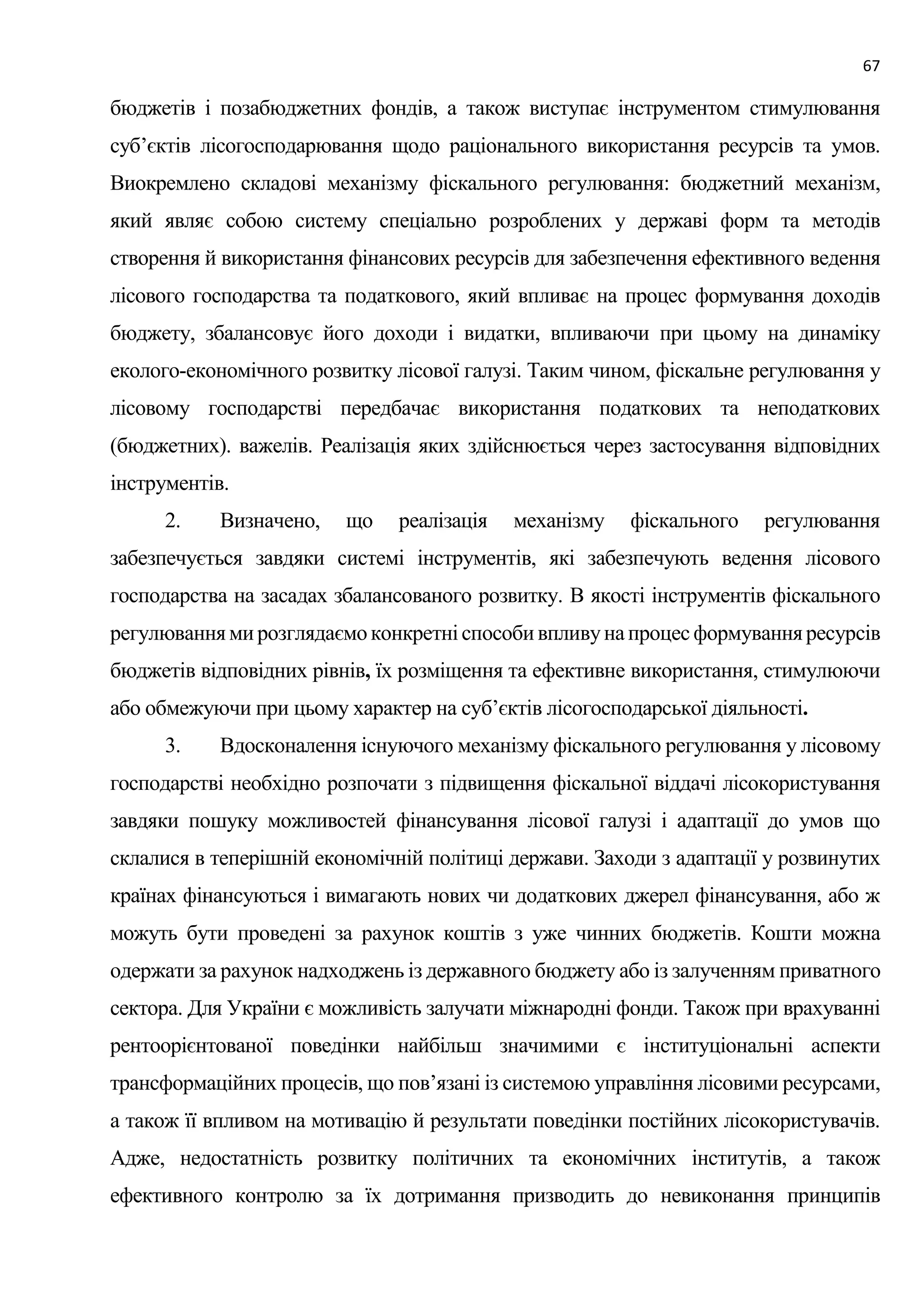 67
бюджетів і позабюджетних фондів, а також виступає інструментом стимулювання
суб’єктів лісогосподарювання щодо раціонального використання ресурсів та умов.
Виокремлено складові механізму фіскального регулювання: бюджетний механізм,
який являє собою систему спеціально розроблених у державі форм та методів
створення й використання фінансових ресурсів для забезпечення ефективного ведення
лісового господарства та податкового, який впливає на процес формування доходів
бюджету, збалансовує його доходи і видатки, впливаючи при цьому на динаміку
еколого-економічного розвитку лісової галузі. Таким чином, фіскальне регулювання у
лісовому господарстві передбачає використання податкових та неподаткових
(бюджетних). важелів. Реалізація яких здійснюється через застосування відповідних
інструментів.
2. Визначено, що реалізація механізму фіскального регулювання
забезпечується завдяки системі інструментів, які забезпечують ведення лісового
господарства на засадах збалансованого розвитку. В якості інструментів фіскального
регулюваннямирозглядаємоконкретніспособивпливунапроцесформуванняресурсів
бюджетів відповідних рівнів, їх розміщення та ефективне використання, стимулюючи
або обмежуючи при цьому характер на суб’єктів лісогосподарської діяльності.
3. Вдосконалення існуючого механізму фіскального регулювання у лісовому
господарстві необхідно розпочати з підвищення фіскальної віддачі лісокористування
завдяки пошуку можливостей фінансування лісової галузі і адаптації до умов що
склалися в теперішній економічній політиці держави. Заходи з адаптації у розвинутих
країнах фінансуються і вимагають нових чи додаткових джерел фінансування, або ж
можуть бути проведені за рахунок коштів з уже чинних бюджетів. Кошти можна
одержати за рахунок надходжень із державного бюджету або із залученням приватного
сектора. Для України є можливість залучати міжнародні фонди. Також при врахуванні
рентоорієнтованої поведінки найбільш значимими є інституціональні аспекти
трансформаційних процесів, що пов’язані із системою управління лісовими ресурсами,
а також її впливом на мотивацію й результати поведінки постійних лісокористувачів.
Адже, недостатність розвитку політичних та економічних інститутів, а також
ефективного контролю за їх дотримання призводить до невиконання принципів
 