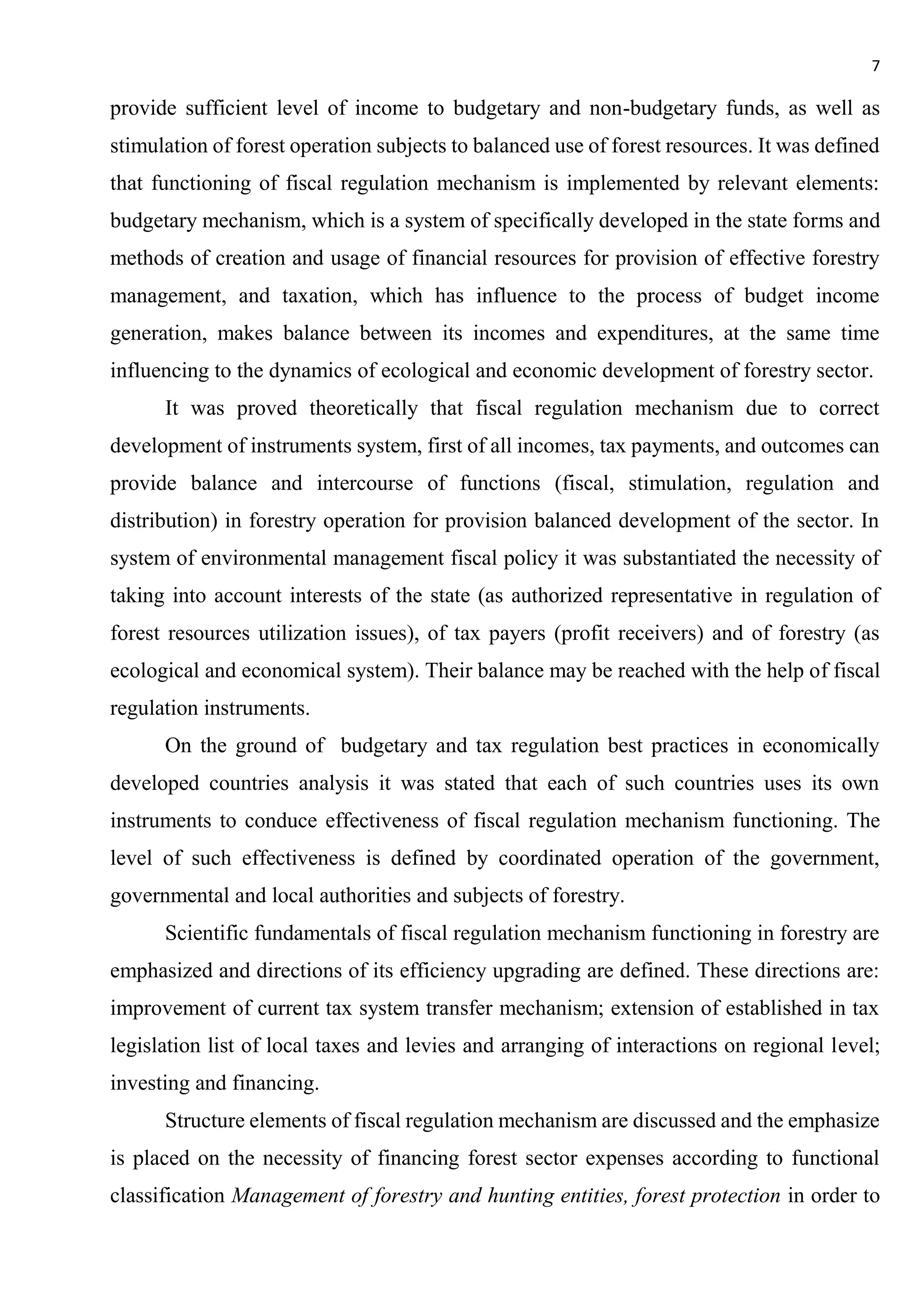 7
provide sufficient level of income to budgetary and non-budgetary funds, as well as
stimulation of forest operation subjects to balanced use of forest resources. It was defined
that functioning of fiscal regulation mechanism is implemented by relevant elements:
budgetary mechanism, which is a system of specifically developed in the state forms and
methods of creation and usage of financial resources for provision of effective forestry
management, and taxation, which has influence to the process of budget income
generation, makes balance between its incomes and expenditures, at the same time
influencing to the dynamics of ecological and economic development of forestry sector.
It was proved theoretically that fiscal regulation mechanism due to correct
development of instruments system, first of all incomes, tax payments, and outcomes can
provide balance and intercourse of functions (fiscal, stimulation, regulation and
distribution) in forestry operation for provision balanced development of the sector. In
system of environmental management fiscal policy it was substantiated the necessity of
taking into account interests of the state (as authorized representative in regulation of
forest resources utilization issues), of tax payers (profit receivers) and of forestry (as
ecological and economical system). Their balance may be reached with the help of fiscal
regulation instruments.
On the ground of budgetary and tax regulation best practices in economically
developed countries analysis it was stated that each of such countries uses its own
instruments to conduce effectiveness of fiscal regulation mechanism functioning. The
level of such effectiveness is defined by coordinated operation of the government,
governmental and local authorities and subjects of forestry.
Scientific fundamentals of fiscal regulation mechanism functioning in forestry are
emphasized and directions of its efficiency upgrading are defined. These directions are:
improvement of current tax system transfer mechanism; extension of established in tax
legislation list of local taxes and levies and arranging of interactions on regional level;
investing and financing.
Structure elements of fiscal regulation mechanism are discussed and the emphasize
is placed on the necessity of financing forest sector expenses according to functional
classification Management of forestry and hunting entities, forest protection in order to
 
