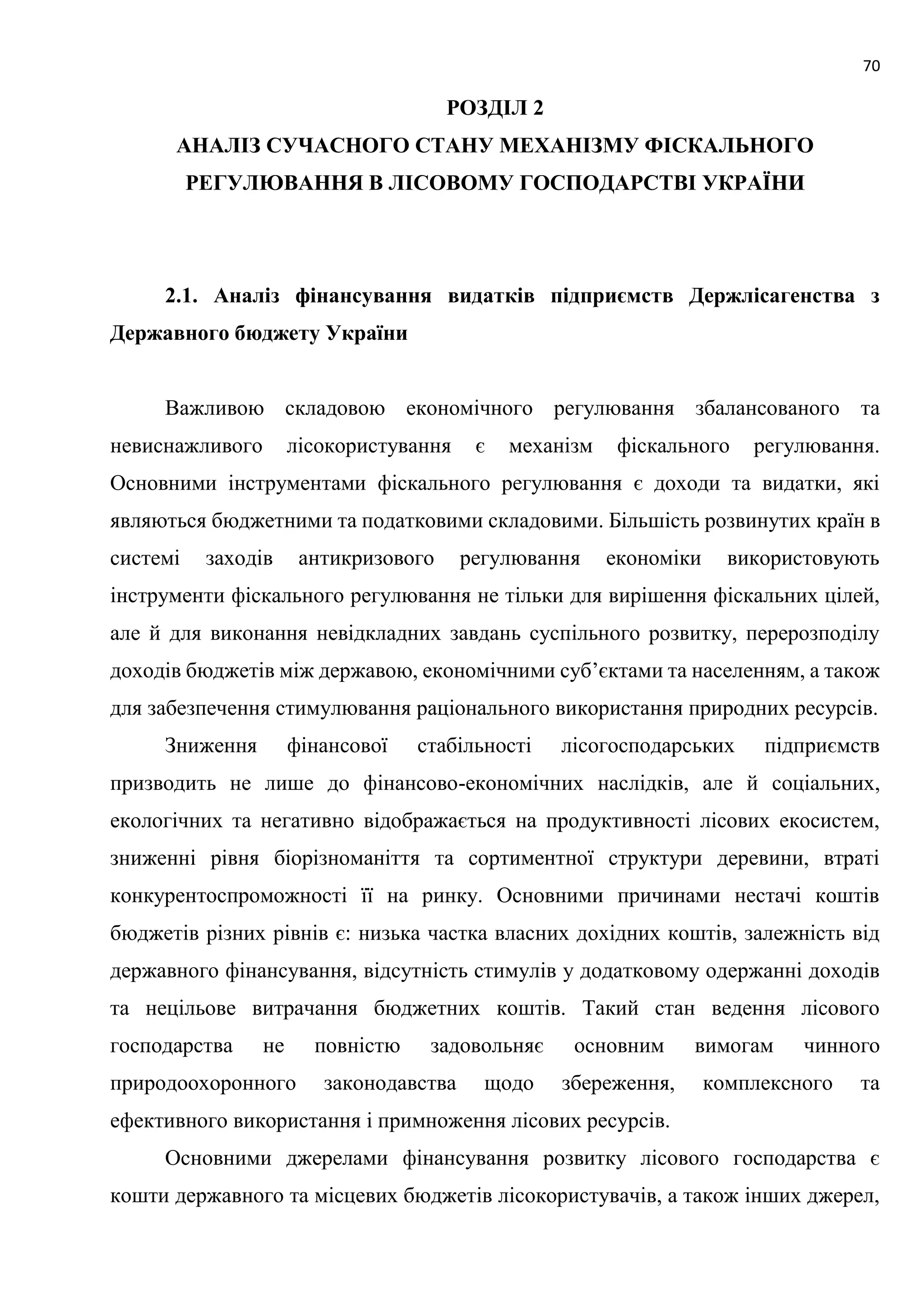 70
РОЗДІЛ 2
АНАЛІЗ СУЧАСНОГО СТАНУ МЕХАНІЗМУ ФІСКАЛЬНОГО
РЕГУЛЮВАННЯ В ЛІСОВОМУ ГОСПОДАРСТВІ УКРАЇНИ
2.1. Аналіз фінансування видатків підприємств Держлісагенства з
Державного бюджету України
Важливою складовою економічного регулювання збалансованого та
невиснажливого лісокористування є механізм фіскального регулювання.
Основними інструментами фіскального регулювання є доходи та видатки, які
являються бюджетними та податковими складовими. Більшість розвинутих країн в
системі заходів антикризового регулювання економіки використовують
інструменти фіскального регулювання не тільки для вирішення фіскальних цілей,
але й для виконання невідкладних завдань суспільного розвитку, перерозподілу
доходів бюджетів між державою, економічними суб’єктами та населенням, а також
для забезпечення стимулювання раціонального використання природних ресурсів.
Зниження фінансової стабільності лісогосподарських підприємств
призводить не лише до фінансово-економічних наслідків, але й соціальних,
екологічних та негативно відображається на продуктивності лісових екосистем,
зниженні рівня біорізноманіття та сортиментної структури деревини, втраті
конкурентоспроможності її на ринку. Основними причинами нестачі коштів
бюджетів різних рівнів є: низька частка власних дохідних коштів, залежність від
державного фінансування, відсутність стимулів у додатковому одержанні доходів
та нецільове витрачання бюджетних коштів. Такий стан ведення лісового
господарства не повністю задовольняє основним вимогам чинного
природоохоронного законодавства щодо збереження, комплексного та
ефективного використання і примноження лісових ресурсів.
Основними джерелами фінансування розвитку лісового господарства є
кошти державного та місцевих бюджетів лісокористувачів, а також інших джерел,
 