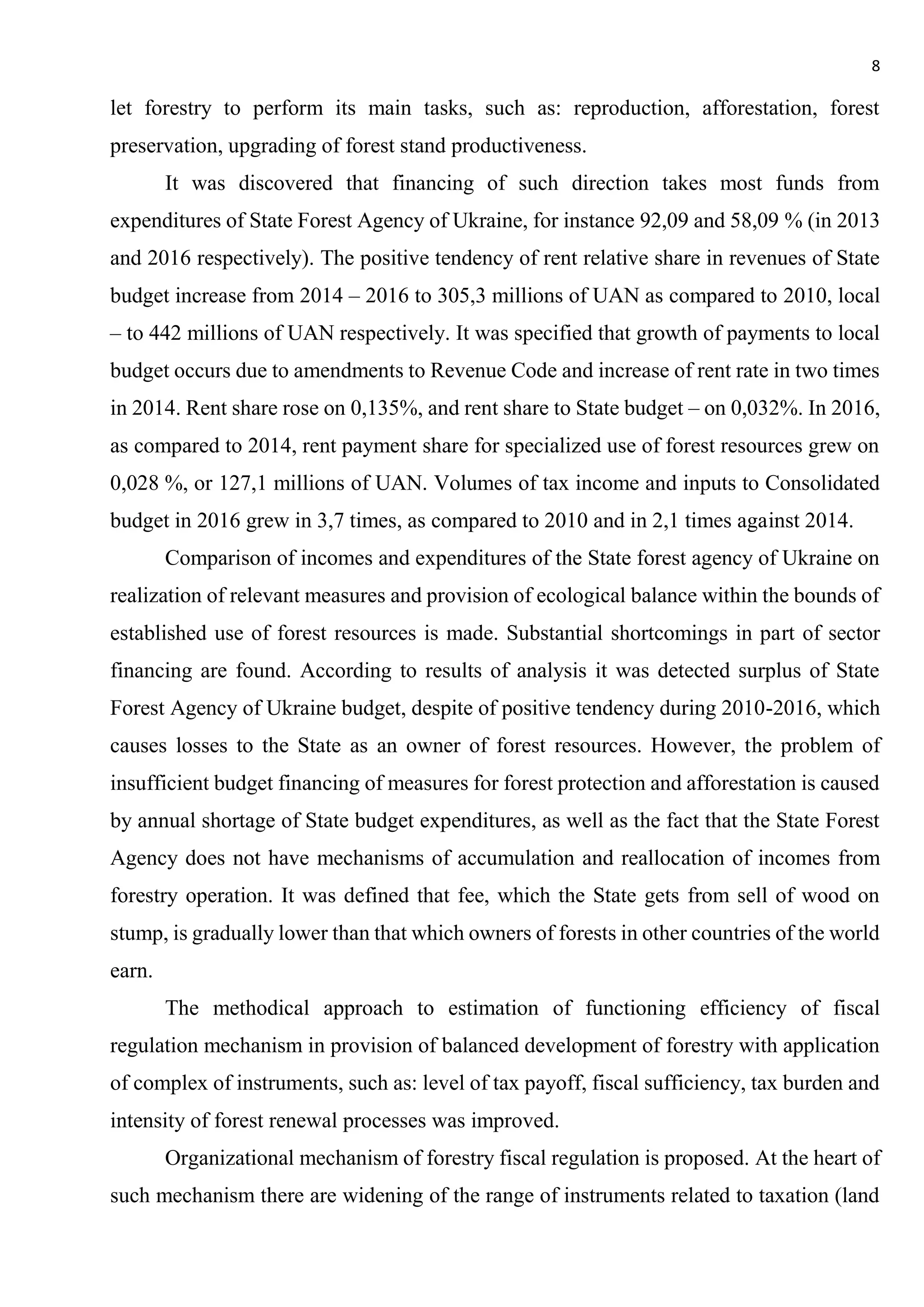 8
let forestry to perform its main tasks, such as: reproduction, afforestation, forest
preservation, upgrading of forest stand productiveness.
It was discovered that financing of such direction takes most funds from
expenditures of State Forest Agency of Ukraine, for instance 92,09 and 58,09 % (in 2013
and 2016 respectively). The positive tendency of rent relative share in revenues of State
budget increase from 2014 – 2016 to 305,3 millions of UAN as compared to 2010, local
– to 442 millions of UAN respectively. It was specified that growth of payments to local
budget occurs due to amendments to Revenue Code and increase of rent rate in two times
in 2014. Rent share rose on 0,135%, and rent share to State budget – on 0,032%. In 2016,
as compared to 2014, rent payment share for specialized use of forest resources grew on
0,028 %, or 127,1 millions of UAN. Volumes of tax income and inputs to Consolidated
budget in 2016 grew in 3,7 times, as compared to 2010 and in 2,1 times against 2014.
Comparison of incomes and expenditures of the State forest agency of Ukraine on
realization of relevant measures and provision of ecological balance within the bounds of
established use of forest resources is made. Substantial shortcomings in part of sector
financing are found. According to results of analysis it was detected surplus of State
Forest Agency of Ukraine budget, despite of positive tendency during 2010-2016, which
causes losses to the State as an owner of forest resources. However, the problem of
insufficient budget financing of measures for forest protection and afforestation is caused
by annual shortage of State budget expenditures, as well as the fact that the State Forest
Agency does not have mechanisms of accumulation and reallocation of incomes from
forestry operation. It was defined that fee, which the State gets from sell of wood on
stump, is gradually lower than that which owners of forests in other countries of the world
earn.
The methodical approach to estimation of functioning efficiency of fiscal
regulation mechanism in provision of balanced development of forestry with application
of complex of instruments, such as: level of tax payoff, fiscal sufficiency, tax burden and
intensity of forest renewal processes was improved.
Organizational mechanism of forestry fiscal regulation is proposed. At the heart of
such mechanism there are widening of the range of instruments related to taxation (land
 