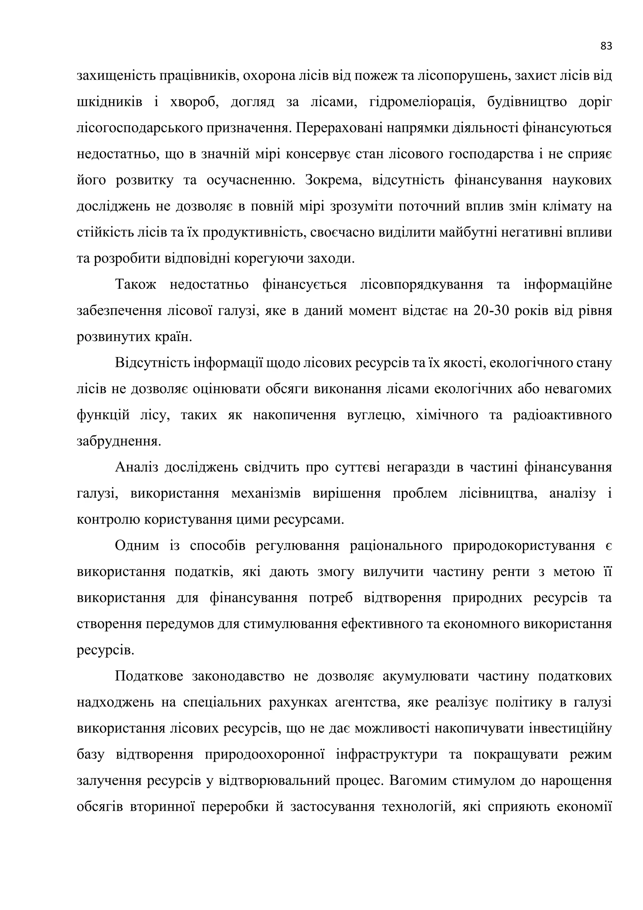 83
захищеність працівників, охорона лісів від пожеж та лісопорушень, захист лісів від
шкідників і хвороб, догляд за лісами, гідромеліорація, будівництво доріг
лісогосподарського призначення. Перераховані напрямки діяльності фінансуються
недостатньо, що в значній мірі консервує стан лісового господарства і не сприяє
його розвитку та осучасненню. Зокрема, відсутність фінансування наукових
досліджень не дозволяє в повній мірі зрозуміти поточний вплив змін клімату на
стійкість лісів та їх продуктивність, своєчасно виділити майбутні негативні впливи
та розробити відповідні корегуючи заходи.
Також недостатньо фінансується лісовпорядкування та інформаційне
забезпечення лісової галузі, яке в даний момент відстає на 20-30 років від рівня
розвинутих країн.
Відсутність інформації щодо лісових ресурсів та їх якості, екологічного стану
лісів не дозволяє оцінювати обсяги виконання лісами екологічних або невагомих
функцій лісу, таких як накопичення вуглецю, хімічного та радіоактивного
забруднення.
Аналіз досліджень свідчить про суттєві негаразди в частині фінансування
галузі, використання механізмів вирішення проблем лісівництва, аналізу і
контролю користування цими ресурсами.
Одним із способів регулювання раціонального природокористування є
використання податків, які дають змогу вилучити частину ренти з метою її
використання для фінансування потреб відтворення природних ресурсів та
створення передумов для стимулювання ефективного та економного використання
ресурсів.
Податкове законодавство не дозволяє акумулювати частину податкових
надходжень на спеціальних рахунках агентства, яке реалізує політику в галузі
використання лісових ресурсів, що не дає можливості накопичувати інвестиційну
базу відтворення природоохоронної інфраструктури та покращувати режим
залучення ресурсів у відтворювальний процес. Вагомим стимулом до нарощення
обсягів вторинної переробки й застосування технологій, які сприяють економії
 