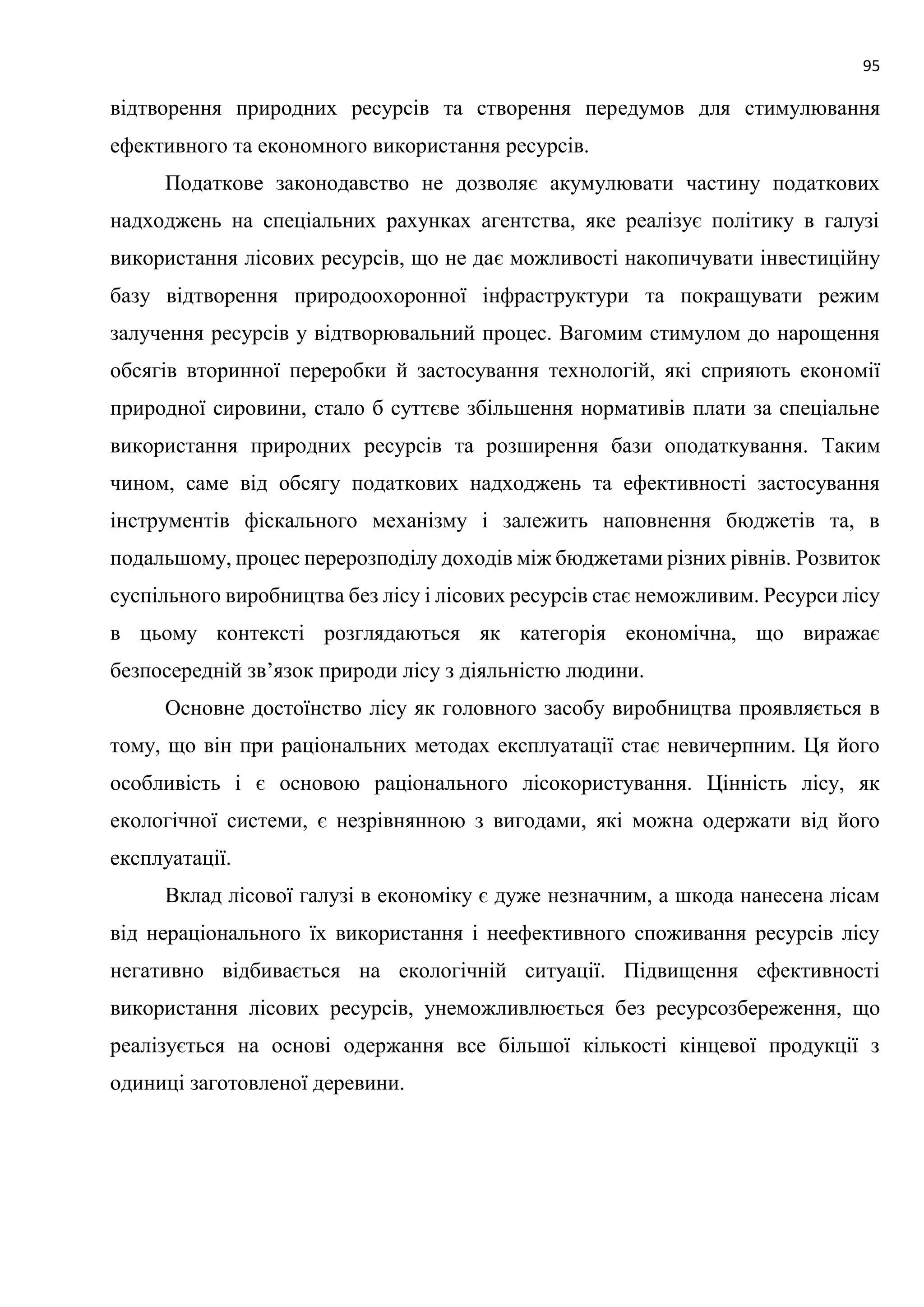 95
відтворення природних ресурсів та створення передумов для стимулювання
ефективного та економного використання ресурсів.
Податкове законодавство не дозволяє акумулювати частину податкових
надходжень на спеціальних рахунках агентства, яке реалізує політику в галузі
використання лісових ресурсів, що не дає можливості накопичувати інвестиційну
базу відтворення природоохоронної інфраструктури та покращувати режим
залучення ресурсів у відтворювальний процес. Вагомим стимулом до нарощення
обсягів вторинної переробки й застосування технологій, які сприяють економії
природної сировини, стало б суттєве збільшення нормативів плати за спеціальне
використання природних ресурсів та розширення бази оподаткування. Таким
чином, саме від обсягу податкових надходжень та ефективності застосування
інструментів фіскального механізму і залежить наповнення бюджетів та, в
подальшому, процес перерозподілу доходів між бюджетами різних рівнів. Розвиток
суспільного виробництва без лісу і лісових ресурсів стає неможливим. Ресурси лісу
в цьому контексті розглядаються як категорія економічна, що виражає
безпосередній зв’язок природи лісу з діяльністю людини.
Основне достоїнство лісу як головного засобу виробництва проявляється в
тому, що він при раціональних методах експлуатації стає невичерпним. Ця його
особливість і є основою раціонального лісокористування. Цінність лісу, як
екологічної системи, є незрівнянною з вигодами, які можна одержати від його
експлуатації.
Вклад лісової галузі в економіку є дуже незначним, а шкода нанесена лісам
від нераціонального їх використання і неефективного споживання ресурсів лісу
негативно відбивається на екологічній ситуації. Підвищення ефективності
використання лісових ресурсів, унеможливлюється без ресурсозбереження, що
реалізується на основі одержання все більшої кількості кінцевої продукції з
одиниці заготовленої деревини.
 
