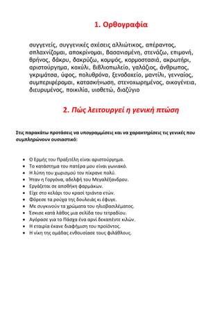 1. Ορθογραφία
συγγενείς, συγγενικές σχέσεις αλλιώτικος, απέραντος,
σπλαχνίζομαι, αποκρίνομαι, βασανισμένη, στενάζω, επιμονή,
θρήνος, δάκρυ, δακρύζω, κομψός, κορμοστασιά, ακρωτήρι,
αριστούργημα, κοχύλι, βιβλιοπωλείο, γαλάζιος, άνθρωπος,
γκριμάτσα, ύφος, πολυθρόνα, ξενοδοχείο, μαντίλι, γενναίος,
συμπεριφέρομαι, κατασκήνωση, στενοχωρημένος, οικογένεια,
διευρυμένος, ποικιλία, υιοθετώ, διαζύγιο
2. Πώς λειτουργεί η γενική πτώση
Στις παρακάτω προτάσεις να υπογραμμίσεις και να χαρακτηρίσεις τις γενικές που
συμπληρώνουν ουσιαστικό:
• Ο Ερμής του Πραξιτέλη είναι αριστούργημα.
• Το κατάστημα του πατέρα μου είναι γωνιακό.
• Η λύπη του χωρισμού τον πίκρανε πολύ.
• Ήταν η Γοργόνα, αδελφή του Μεγαλέξανδρου.
• Εργάζεται σε αποθήκη φαρμάκων.
• Είχε στο κελάρι του κρασί τριάντα ετών.
• Φόρεσε τα ρούχα της δουλειάς κι έφυγε.
• Με συγκινούν τα χρώματα του ηλιοβασιλέματος.
• Έσκισε κατά λάθος μια σελίδα του τετραδίου.
• Αγόρασε για το Πάσχα ένα αρνί δεκαπέντε κιλών.
• Η εταιρία έκανε διαφήμιση του προϊόντος.
• Η νίκη της ομάδας ενθουσίασε τους φιλάθλους.
 