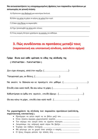 Να αντικαταστήσετε τις υπογραμμισμένες φράσεις των παρακάτω προτάσεων με
αντωνυμίες σε γενική πτώση:
Α) Πρότειναν στο Θοδωρή μια καινούρια δουλειά.
__________________________________________________________________________________
Β) Κάνε σε μένα τη χάρη να φέρεις σε μένα λίγο νερό.
__________________________________________________________________________________
Γ) Είπαν στη Ράνια να παραιτηθεί.
_________________________________________________________________________________
Δ) Έχει ξανασυμβεί σε σένα κάτι τέτοιο;
_________________________________________________________________________________
Ε) Ένας κορμός δέντρου χρησίμευε σε αυτούς για κάθισμα.
________________________________________________________________________________
3. Πώς συνδέονται οι προτάσεις μεταξύ τους
(παρατακτική και υποτακτική σύνδεση, ασύνδετο σχήμα)
Γράψε δίπλα από κάθε πρόταση το είδος της σύνδεσής της
( ΥΠΟΤΑΚΤΙΚΗ – ΠΑΡΑΤΑΚΤΙΚΗ )
Δεν είμαι σίγουρος, αλλά έτσι νομίζω. (…………………………………………..)
Τηλεφώνησέ μου, αν θέλεις. (…………………………………………..)
Να ακούτε το δάσκαλο και να προσέχετε στο μάθημα . (…………………………………………..)
Επειδή είσαι καλό παιδί, θα σου κάνω τη χάρη. (…………………………………………..)
Καθυστέρησα να έρθω στο σχολείο , επειδή έβρεχε . (…………………………………………..)
Θα σου κάνω τη χάρη , επειδή είσαι καλό παιδί . (…………………………………………..)
Να χαρακτηρίσετε τη σύνδεση των παρακάτω προτάσεων (ασύνδετη,
παρατακτική, υποτακτική ).
• Προτίμησε να φύγει παρά να τα βάλει μαζί του. .................................
• Είναι έξυπνο, όμορφο, χαμογελαστό κορίτσι. ............................................
• Τον πήγαμε στο γιατρό ώστε να είμαστε σίγουροι. ..............................
• Ακυρώσαμε την εκδρομή αφού αύριο θα βρέξει. ..................................
• Έγραφε και έσβηνε συνέχεια. .....................................................................
• Θα φύγουμε για το χωριό όταν φτιάξει ο καιρός. ...............................
• Ο ήλιος έλαμψε, φώτισε την πλάση όλη. ................................................
 