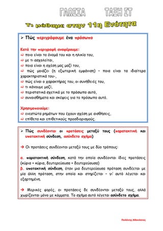 Παλάνης Αθανάσιος
 Πώς περιγράφουμε ένα πρόσωπο
Κατά την περιγραφή αναφέρουμε:
 ποιο είναι το όνομά του και η ηλικία του,
 με τι ασχολείται,
 ποια είναι η σχέση μας μαζί του,
 πώς μοιάζει (η εξωτερική εμφάνιση) – ποια είναι τα ιδιαίτερα
χαρακτηριστικά του-,
 πώς είναι ο χαρακτήρας του, οι συνήθειές του,
 τι κάνουμε μαζί,
 περιστατικά σχετικά με το πρόσωπο αυτό,
 συναισθήματα και σκέψεις για το πρόσωπο αυτό.
Χρησιμοποιούμε:
 ενεστώτα ρημάτων που έχουν σχέση με αισθήσεις,
 επίθετα και επιθετικούς προσδιορισμούς.
 Πώς συνδέονται οι προτάσεις μεταξύ τους (παρατακτική και
υποτακτική σύνδεση, ασύνδετο σχήμα)
 Οι προτάσεις συνδέονται μεταξύ τους με δύο τρόπους:
α. παρατακτική σύνδεση, κατά την οποία συνδέονται ίδιες προτάσεις
(κύρια + κύρια, δευτερεύουσα + δευτερεύουσα)
β. υποτακτική σύνδεση, όταν μια δευτερεύουσα πρόταση συνδέεται με
μία άλλη πρόταση, στην οποία και στηρίζεται – γι’ αυτό λέγεται και
εξαρτημένη.
 Μερικές φορές, οι προτάσεις δε συνδέονται μεταξύ τους, αλλά
χωρίζονται μόνο με κόμματα. Το σχήμα αυτό λέγεται ασύνδετο σχήμα.
 