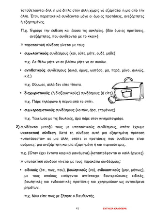 41 ΕΥΤΥΧΙΑ ΚΑΛΟΓΕΡΑ
τοποθετούνται δηλ. η μία δίπλα στην άλλη χωρίς να εξαρτάται η μία από την
άλλη. Έτσι, παρατακτικά συνδέονται μόνο οι όμοιες προτάσεις, ανεξάρτητες
ή εξαρτημένες.
Π.χ. Έγραψα την έκθεση και έλυσα τις ασκήσεις. (δύο όμοιες προτάσεις,
ανεξάρτητες, που συνδέονται με το «και»)
Η παρατακτική σύνδεση γίνεται με τους:
 συμπλεκτικούς συνδέσμους (και, ούτε, μήτε, ουδέ, μηδέ)
π.χ. Δε θέλω μήτε να σε βλέπω μήτε να σε ακούω.
 αντιθετικούς συνδέσμους (αλλά, όμως, ωστόσο, μα, παρά, μόνο, αλλιώς,
κ.ά.)
π.χ. Θύμωσε, αλλά δεν είπε τίποτα.
 διαχωριστικούς (ή διαζευκτικούς) συνδέσμους (ή είτε)
π.χ. Πάρε τηλέφωνο ή πέρνα από το σπίτι.
 συμπερασματικούς συνδέσμους (λοιπόν, άρα, επομένως)
π.χ. Τελείωσα με τις δουλειές, άρα πάμε στον κινηματογράφο.
2) συνδέονται μεταξύ τους με υποτακτικούς συνδέσμους, οπότε έχουμε
υποτακτική σύνδεση. Κατά τη σύνδεση αυτή μια εξαρτημένη πρόταση
«υποτάσσεται» σε μια άλλη, οπότε οι προτάσεις που συνδέονται είναι
ανόμοιες: μια ανεξάρτητη και μία εξαρτημένη ή και περισσότερες.
π.χ. (Όταν έχει έντονα καιρικά φαινόμενα), καταστρέφονται οι καλλιέργειες.
Η υποτακτική σύνδεση γίνεται με τους παρακάτω συνδέσμους:
 ειδικούς (ότι, πως, που), βουλητικούς (να), ενδοιαστικούς (μην, μήπως),
με τους οποίους εισάγονται αντίστοιχα δευτερεύουσες ειδικές,
βουλητικές και ενδοιαστικές προτάσεις και χρησιμεύουν ως αντικείμενα
ρημάτων.
π.χ. Μου είπε πως με ζήτησε ο διευθυντής.
 