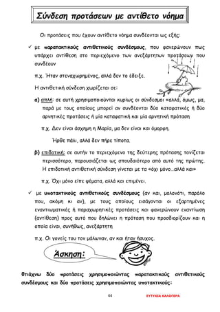 44 ΕΥΤΥΧΙΑ ΚΑΛΟΓΕΡΑ
Άσκηση:
Οι προτάσεις που έχουν αντίθετο νόημα συνδέονται ως εξής:
 με παρατακτικούς αντιθετικούς συνδέσμους, που φανερώνουν πως
υπάρχει αντίθεση στο περιεχόμενο των ανεξάρτητων προτάσεων που
συνδέουν
π.χ. Ήταν στεναχωρημένος, αλλά δεν το έδειξε.
Η αντιθετική σύνδεση χωρίζεται σε:
α) απλή: σε αυτή χρησιμοποιούνται κυρίως οι σύνδεσμοι «αλλά, όμως, μα,
παρά με τους οποίους μπορεί αν συνδέονται δύο καταφατικές ή δύο
αρνητικές προτάσεις ή μία καταφατική και μία αρνητική πρόταση
π.χ. Δεν είναι άσχημη η Μαρία, μα δεν είναι και όμορφη.
Ήρθε πάλι, αλλά δεν πήρε τίποτα.
β) επιδοτική: σε αυτήν το περιεχόμενο της δεύτερης πρότασης τονίζεται
περισσότερο, παρουσιάζεται ως σπουδαιότερο από αυτό της πρώτης.
Η επιδοτική αντιθετική σύνδεση γίνεται με τα «όχι μόνο…αλλά και»
π.χ. Όχι μόνο είπε ψέματα, αλλά και επιμένει.
 με υποτακτικούς αντιθετικούς συνδέσμους (αν και, μολονότι, παρόλο
που, ακόμη κι αν), με τους οποίους εισάγονται οι εξαρτημένες
εναντιωματικές ή παραχωρητικές προτάσεις και φανερώνουν εναντίωση
(αντίθεση) προς αυτό που δηλώνει η πρόταση που προσδιορίζουν και η
οποία είναι, συνήθως, ανεξάρτητη
π.χ. Οι γονείς του τον μάλωναν, αν και ήταν ήσυχος.
Φτιάχνω δύο προτάσεις χρησιμοποιώντας παρατακτικούς αντιθετικούς
συνδέσμους και δύο προτάσεις χρησιμοποιώντας υποτακτικούς:
Σύνδεση προτάσεων με αντίθετο νόημα
 