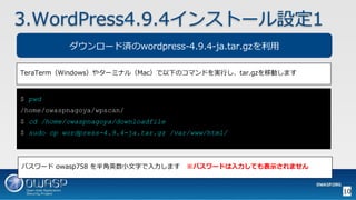 $ pwd
/home/owaspnagoya/wpscan/
$ cd /home/owaspnagoya/downloadfile
$ sudo cp wordpress-4.9.4-ja.tar.gz /var/www/html/
10
3.WordPress4.9.4インストール設定1
TeraTerm（Windows）やターミナル（Mac）で以下のコマンドを実行し、tar.gzを移動します
ダウンロード済のwordpress-4.9.4-ja.tar.gzを利用
パスワード owasp758 を半角英数小文字で入力します ※パスワードは入力しても表示されません
 