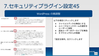 101
7.セキュリティプラグイン設定45
WordPress の微調整
以下の項目にチェックします
● ファイルエディタを無効にする
● ユニークなニックネームの選択を
ユーザーに強制
● 追加ユーザーのアーカイブを無効
● タブナビングからの保護
「設定を保存」をクリックします
 