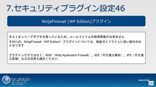 102
7.セキュリティプラグイン設定46
NinjaFirewall (WP Edition)プラグイン
ホストオンリーアダプタを使っているため、ルールファイルの取得更新が出来ません
そのため、NinjaFirewall（WP Edition）プラグインについては、実装ガイドラインに従い紹介のみ
となります
プラグインだけではなく、WAF（Web Application Firewall）、IDS（不正侵入検知）、IPS（不正侵
入防御）などの活用も検討ください
 