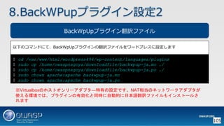 105
BackWpUpプラグイン翻訳ファイル
以下のコマンドにて、BackWpUpプラグインの翻訳ファイルをワードプレスに設定します
※Virtualboxのホストオンリーアダプタ―特有の設定です。NAT相当のネットワークアダプタが
使える環境では、プラグインの有効化と同時に自動的に日本語翻訳ファイルもインストールさ
れます
8.BackWPupプラグイン設定2
$ cd /var/www/html/wordpress494/wp-content/languages/plugins
$ sudo cp /home/owaspnagoya/downloadfile/backwpup-ja.mo ./
$ sudo cp /home/owaspnagoya/downloadfile/backwpup-ja.po ./
$ sudo chown apache:apache backwpup-ja.mo
$ sudo chown apache:apache backwpup-ja.po
 