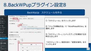 111
8.BackWPupプラグイン設定8
BackWpUp スケジュールを作る
①「スケジュール」をクリックします
②「ジョブの開始方法」で「WordPressのCron」を
選択します
③「スケジューラ―」にバックアップを実施する日
時を入力します
「スケジューラー」設定の次に「変更を保存」をク
リックします
 