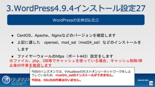 36
3.WordPress4.9.4インストール設定27
WordPressの全体SSL化①
● CentOS、Apache、Nginxなどのバージョンを確認します
● 上記に適した openssl、mod_ssl（mod24_ssl）などのインストールを
します
● ファイヤーウォールのhttps（ポート443）設定をします
※ファイル、php、DB等でキャッシュを使っている場合、キャッシュ削除/停
止後の作業を推奨します
今回のハンズオンでは、Virtualboxのホストオンリーネットワークをしよ
うしているため、mod24_sslのインストールができません。
今回は、SSL化の作業は行いません。
 