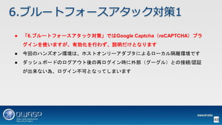 48
6.ブルートフォースアタック対策1
● 「6.ブルートフォースアタック対策」ではGoogle Captcha（reCAPTCHA）プラ
グインを使いますが、有効化を行わず、説明だけとなります
● 今回のハンズオン環境は、ホストオンリーアダプタによるローカル隔離環境です
● ダッシュボードのログアウト後の再ログイン時に外部（グーグル）との接続/認証
が出来ない為、ログイン不可となってしまいます
 