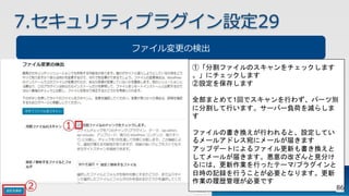 7.セキュリティプラグイン設定29
ファイル変更の検出
①「分割ファイルのスキャンをチェックします
。」にチェックします
②設定を保存します
全部まとめて1回でスキャンを行わず、パーツ別
に分割して行います。サーバー負荷を減らしま
す
ファイルの書き換えが行われると、設定してい
るメールアドレス宛にメールが届きます
アップデートによるファイル更新も書き換えと
してメールが届きます。悪意の改ざんと見分け
るには、更新作業を行ったテーマ/プラグインと
日時の記録を行うことが必要となります。更新
作業の履歴管理が必要です
86
 