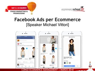 CORSO ECOMMERCE MANAGEMENT | MARZO 2018
PIANO MARKETING E PROMOZIONE – DAY 3 FB Ads per Ecommerce [Michael Vittori]
Facebook Ads per Ecommerce 
[Speaker Michael Vittori]
 