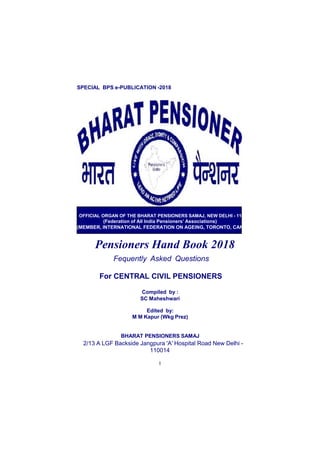 SPECIAL BPS e-PUBLICATION -2018
OFFICIAL ORGAN OF THE BHARAT PENSIONERS SAMAJ, NEW DELHI - 110 014
(Federation of All India Pensioners’ Associations)
(MEMBER, INTERNATIONAL FEDERATION ON AGEING, TORONTO, CANADA)
Pensioners Hand Book 2018
Fequently Asked Questions
For CENTRAL CIVIL PENSIONERS
Compiled by :
SC Maheshwari
Edited by:
M M Kapur (Wkg Prez)
BHARAT PENSIONERS SAMAJ
2/13 A LGF Backside Jangpura 'A' Hospital Road New Delhi -
110014
1
 