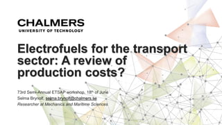 73rd Semi-Annual ETSAP workshop, 18th of June
Selma Brynolf, selma.brynolf@chalmers.se
Researcher at Mechanics and Maritime Sciences
Electrofuels for the transport
sector: A review of
production costs?
 