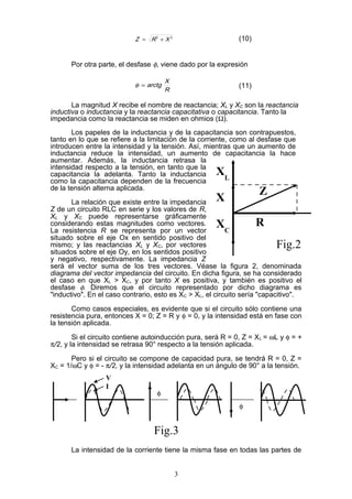 22
XRZ += (10)
Por otra parte, el desfase φ, viene dado por la expresión
R
X
arctg=φ (11)
La magnitud X recibe el nombre de reactancia; XL y XC son la reactancia
inductiva o inductancia y la reactancia capacitativa o capacitancia. Tanto la
impedancia como la reactancia se miden en ohmios (Ω).
Los papeles de la inductancia y de la capacitancia son contrapuestos,
tanto en lo que se refiere a la limitación de la corriente, como al desfase que
introducen entre la intensidad y la tensión. Así, mientras que un aumento de
inductancia reduce la intensidad, un aumento de capacitancia la hace
aumentar. Además, la inductancia retrasa la
intensidad respecto a la tensión, en tanto que la
capacitancia la adelanta. Tanto la inductancia
como la capacitancia dependen de la frecuencia
de la tensión alterna aplicada.
La relación que existe entre la impedancia
Z de un circuito RLC en serie y los valores de R,
XL y XC puede representarse gráficamente
considerando estas magnitudes como vectores.
La resistencia R se representa por un vector
situado sobre el eje Ox en sentido positivo del
mismo; y las reactancias XL y XC, por vectores
situados sobre el eje Oy, en los sentidos positivo
y negativo, respectivamente. La impedancia Z
será el vector suma de los tres vectores. Véase la figura 2, denominada
diagrama del vector impedancia del circuito. En dicha figura, se ha considerado
el caso en que XL > XC, y por tanto X es positiva, y también es positivo el
desfase φ. Diremos que el circuito representado por dicho diagrama es
"inductivo". En el caso contrario, esto es XC > XL, el circuito sería "capacitivo".
Como casos especiales, es evidente que si el circuito sólo contiene una
resistencia pura, entonces X = 0; Z = R y φ = 0, y la intensidad está en fase con
la tensión aplicada.
Si el circuito contiene autoinducción pura, será R = 0, Z = XL = ωL y φ = +
π/2, y la intensidad se retrasa 90° respecto a la tensión aplicada.
Pero si el circuito se compone de capacidad pura, se tendrá R = 0, Z =
XC = 1/ωC y φ = - π/2, y la intensidad adelanta en un ángulo de 90° a la tensión.
La intensidad de la corriente tiene la misma fase en todas las partes de
3
X
R
Z
XC
XL
Fig.2
V
I
φ
φ
Fig.3
 