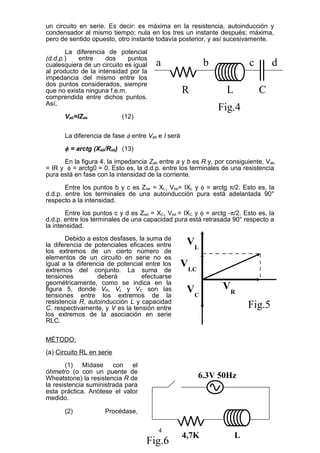 un circuito en serie. Es decir: es máxima en la resistencia, autoinducción y
condensador al mismo tiempo; nula en los tres un instante después; máxima,
pero de sentido opuesto, otro instante todavía posterior, y así sucesivamente.
La diferencia de potencial
(d.d.p.) entre dos puntos
cualesquiera de un circuito es igual
al producto de la intensidad por la
impedancia del mismo entre los
dos puntos considerados, siempre
que no exista ninguna f.e.m.
comprendida entre dichos puntos.
Así,
Vab=IZab (12)
La diferencia de fase φ entre Vab e I será
φ = arctg (Xab/Rab) (13)
En la figura 4, la impedancia Zab entre a y b es R y, por consiguiente, Vab
= IR y φ = arctg0 = 0. Esto es, la d.d.p. entre los terminales de una resistencia
pura está en fase con la intensidad de la corriente.
Entre los puntos b y c es Zbe = XL, Vbe= IXL y φ = arctg π/2. Esto es, la
d.d.p. entre los terminales de una autoinducción pura está adelantada 90°
respecto a la intensidad.
Entre los puntos c y d es Zed = XC, Ved = IXC y φ = arctg -π/2. Esto es, la
d.d.p. entre los terminales de una capacidad pura está retrasada 90° respecto a
la intensidad.
Debido a estos desfases, la suma de
la diferencia de potenciales eficaces entre
los extremos de un cierto número de
elementos de un circuito en serie no es
igual a la diferencia de potencial entre los
extremos del conjunto. La suma de
tensiones deberá efectuarse
geométricamente, como se indica en la
figura 5, donde VR, VL y VC son las
tensiones entre los extremos de la
resistencia R, autoinducción L y capacidad
C, respectivamente, y V es la tensión entre
los extremos de la asociación en serie
RLC.
MÉTODO:
(a) Circuito RL en serie
(1) Mídase con el
óhmetro (o con un puente de
Wheatstone) la resistencia R de
la resistencia suministrada para
esta práctica. Anótese el valor
medido.
(2) Procédase,
4
R L C
a b c d
Fig.4
VLC
VRVC
VL
Fig.5
6.3V 50Hz
L4,7K
Fig.6
 