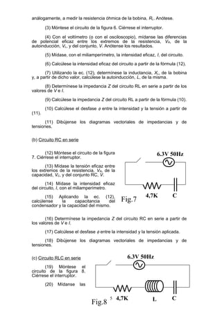 análogamente, a medir la resistencia óhmica de la bobina, RL. Anótese.
(3) Móntese el circuito de la figura 6. Ciérrese el interruptor.
(4) Con el voltímetro (o con el osciloscopio), mídanse las diferencias
de potencial eficaz entre los extremos de la resistencia, VR, de la
autoinducción, VL, y del conjunto, V. Anótense los resultados.
(5) Mídase, con el miliamperímetro, la intensidad eficaz, I, del circuito.
(6) Calcúlese la intensidad eficaz del circuito a partir de la fórmula (12).
(7) Utilizando la ec. (12), determínese la inductancia, XL, de la bobina
y, a partir de dicho valor, calcúlese la autoinducción, L, de la misma.
(8) Determínese la impedancia Z del circuito RL en serie a partir de los
valores de V e I.
(9) Calcúlese la impedancia Z del circuito RL a partir de la fórmula (10).
(10) Calcúlese el desfase φ entre la intensidad y la tensión a partir de
(11).
(11) Dibújense los diagramas vectoriales de impedancias y de
tensiones.
(b) Circuito RC en serie
(12) Móntese el circuito de la figura
7. Ciérrese el interruptor.
(13) Mídase la tensión eficaz entre
los extremos de la resistencia, VR, de la
capacidad, VC, y del conjunto RC, V.
(14) Mídase la intensidad eficaz
del circuito, I, con el miliamperímetro.
(15) Aplicando la ec. (12),
calcúlense la capacitancia del
condensador y la capacidad del mismo.
(16) Determínese la impedancia Z del circuito RC en serie a partir de
los valores de V e I.
(17) Calcúlese el desfase φ entre la intensidad y la tensión aplicada.
(18) Dibújense los diagramas vectoriales de impedancias y de
tensiones.
(c) Circuito RLC en serie
(19) Móntese el
circuito de la figura 8.
Ciérrese el interruptor.
(20) Mídanse las
5
6.3V 50Hz
C4,7K
Fig.7
6.3V 50Hz
L4,7K
Fig.8
C
 
