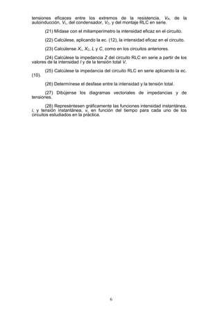 tensiones eficaces entre los extremos de la resistencia, VR, de la
autoinducción, VL, del condensador, VC, y del montaje RLC en serie.
(21) Mídase con el miliamperímetro la intensidad eficaz en el circuito.
(22) Calcúlese, aplicando la ec. (12), la intensidad eficaz en el circuito.
(23) Calcúlense XL, XC, L y C, como en los circuitos anteriores.
(24) Calcúlese la impedancia Z del circuito RLC en serie a partir de los
valores de la intensidad I y de la tensión total V.
(25) Calcúlese la impedancia del circuito RLC en serie aplicando la ec.
(10).
(26) Determínese el desfase entre la intensidad y la tensión total.
(27) Dibújense los diagramas vectoriales de impedancias y de
tensiones.
(28) Represéntesen gráficamente las funciones intensidad instantánea,
i, y tensión instantánea, v, en función del tiempo para cada uno de los
circuitos estudiados en la práctica.
6
 