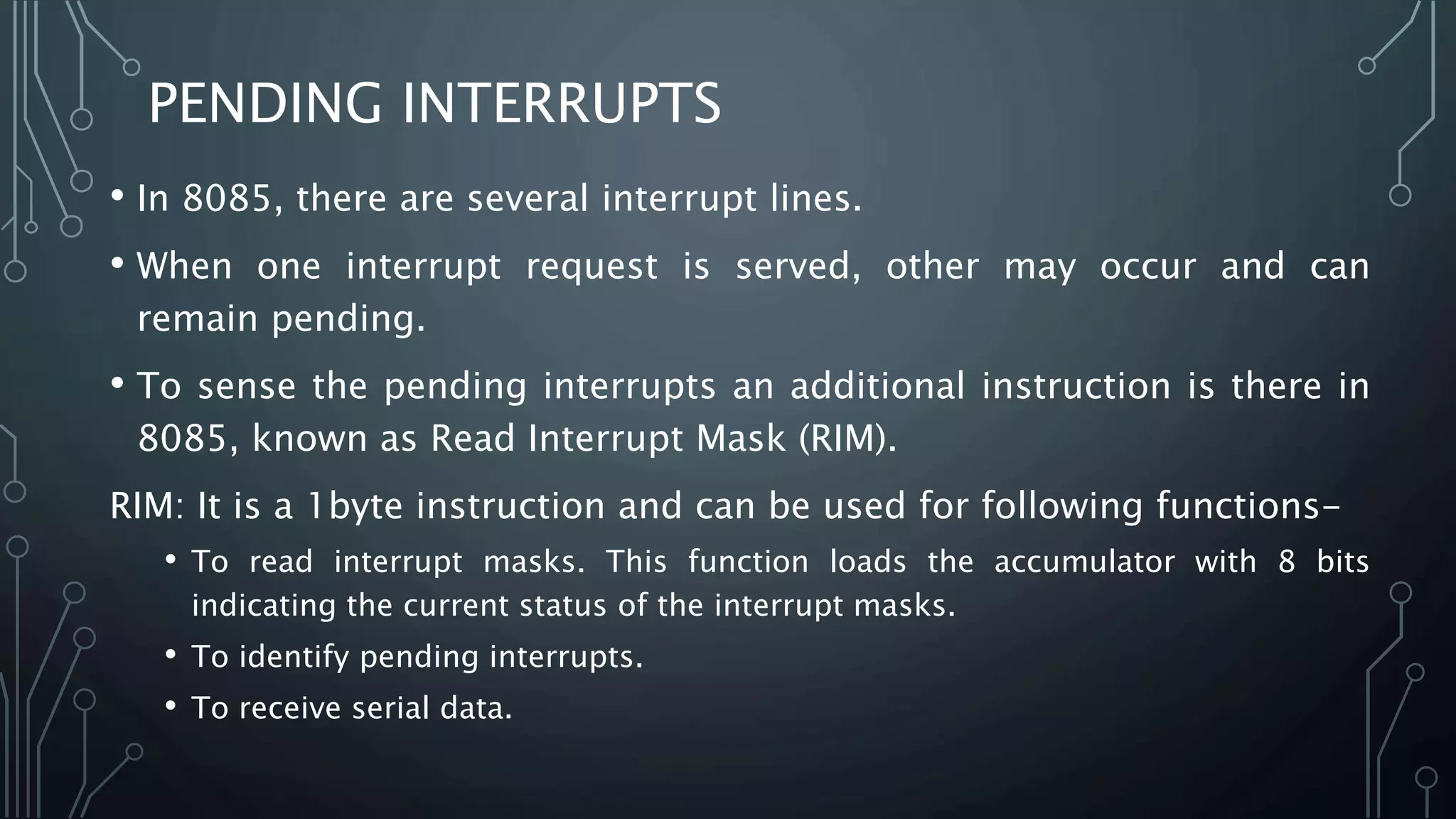 • In 8085, there are several interrupt lines.
• When one interrupt request is served, other may occur and can
remain pending.
• To sense the pending interrupts an additional instruction is there in
8085, known as Read Interrupt Mask (RIM).
RIM: It is a 1byte instruction and can be used for following functions-
• To read interrupt masks. This function loads the accumulator with 8 bits
indicating the current status of the interrupt masks.
• To identify pending interrupts.
• To receive serial data.
PENDING INTERRUPTS
