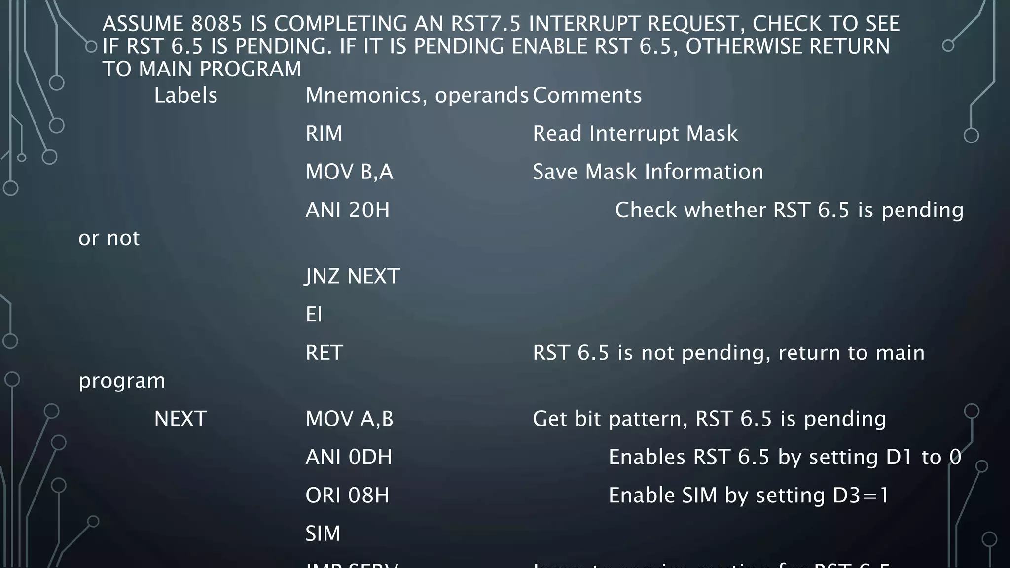 ASSUME 8085 IS COMPLETING AN RST7.5 INTERRUPT REQUEST, CHECK TO SEE
IF RST 6.5 IS PENDING. IF IT IS PENDING ENABLE RST 6.5, OTHERWISE RETURN
TO MAIN PROGRAM
Labels Mnemonics, operandsComments
RIM Read Interrupt Mask
MOV B,A Save Mask Information
ANI 20H Check whether RST 6.5 is pending
or not
JNZ NEXT
EI
RET RST 6.5 is not pending, return to main
program
NEXT MOV A,B Get bit pattern, RST 6.5 is pending
ANI 0DH Enables RST 6.5 by setting D1 to 0
ORI 08H Enable SIM by setting D3=1
SIM