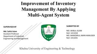 Improvement of Inventory
Management By Applying
Multi-Agent System
SUPERVISED BY
Md. Saiful Islam
Assistant Professor
Department of Industrial
Engineering and Management
SUBMITTED BY
MD. AKIBUL ISLAM
Roll: 1411018
MD. MANOARUL AMIN HAWLIDER
Roll: 1411031
Khulna University of Engineering & Technology
 