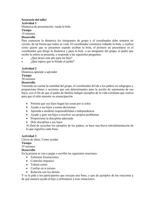 Secuencia del taller
Actividad 1
Dinámica de presentación: rueda la bola
Tiempo
15 minutos
Desarrollo
Para comenzar la dinámica los integrantes de grupo y el coordinador debe sentarse en
círculo, de tal forma que todos se vean. El coordinador comienza rodando la bola, y explica
cómo quiere que se presenten cuando reciban la bola, el primero en presentarse es el
coordinador que dirige la dinámica y pasa la bola a un integrante del grupo, el padre que
recibe la esfera se presenta, y responde a las siguientes preguntas:
 ¿Qué deseo este año para mi hijo?
 ¿Qué espero que le brinde el jardín?
Actividad 2
Dinámica aprende a aprender
Tiempo
30 minutos
Desarrollo
Teniendo en cuenta la cantidad del grupo, el coordinador divide a los padres en subgrupos y
proporciona frases o acciones que son determinantes para la acción de autonomía de sus
hijos, con el fin de que el padre de familia indique ejemplos de la vida cotidiana que realiza
para que el niño muestre su emancipación.
 Permita que sus hijos hagan las cosas por si solos
 Ayude a sus hijos a tomar decisiones
 Aprenda a modelar responsabilidad e independencia
 Ayude y guie sus hijos a resolver sus propios problemas
 Proporcione la disciplina adecuada
 Dele disciplina a sus hijos
Al final de escuchar los ejemplos de los padres, se hace una breve retroalimentación de
lo que significa cada frase.
Actividad 3
Lluvia de ideas: Como ayudar
Tiempo
15 minutos
Desarrollo
En la pizarra se van a pegar o escribir las siguientes oraciones:
 Enfrentar frustraciones
 Controlar impulsos
 Tolerar estrés
 Confiar en sí mismo
 Relación con los demás.
Y se le pide a los participantes que escojan una frase, y que de ejemplos de las oraciones y
de qué manera ayuda al hijo a enfrentarse a esas situaciones.
 