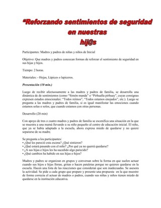 Participantes: Madres y padres de niñas y niños de Inicial
Objetivo: Que madres y padres conozcan formas de reforzar el sentimiento de seguridad en
sus hijas y hijos.
Tiempo: 2 horas.
Materiales: - Hojas, Lápices o lapiceros.
Presentación (10 min.)
Luego de recibir afectuosamente a las madres y padres de familia, se desarrolla una
dinámica de de sentimientos (como “Simón manda” o “Pirhualla pirhuay”, cuyas consignas
expresen estados emocionales: “Todos reímos”, “Todos estamos enojados”, etc.). Luego se
pregunta a las madres y padres de familia, si es igual manifestar las emociones cuando
estamos solas o solos, que cuando estamos con otras personas.
Desarrollo (20 min)
Con apoyo de tres o cuatro madres y padres de familia se escenifica una situación en la que
se muestra a una mamá llevando a su niño pequeño al centro de educación inicial. El niño,
que ya se había adaptado a la escuela, ahora expresa miedo de quedarse y no quiere
separarse de su madre.
Se pregunta a los participantes:
• ¿Qué les pareció esta escena? ¿Qué sintieron?
• ¿Qué estará pasando con el niño? ¿Por qué ya no querrá quedarse?
• ¿A sus hijas e hijos les ha sucedido algo parecido?
• ¿Qué cambios ha habido en sus hijas o hijos?
Madres y padres se organizan en grupos y conversan sobre la forma en que suelen actuar
cuando sus hijos e hijas lloran, gritan o hacen pataletas porque no quieren quedarse en la
escuela. Hacen una lista de las reacciones que consideran que son inadecuadas. Se asesora
la actividad. Se pide a cada grupo que prepare y presente una propuesta en la que muestre
de forma correcta el actuar de madres o padres, cuando sus niñas y niños tienen miedo de
quedarse en la institución educativa.
 