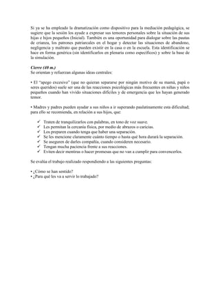 Si ya se ha empleado la dramatización como dispositivo para la mediación pedagógica, se
sugiere que la sesión los ayude a expresar sus temores personales sobre la situación de sus
hijas e hijos pequeños (Inicial). También es una oportunidad para dialogar sobre las pautas
de crianza, los patrones patriarcales en el hogar y detectar las situaciones de abandono,
negligencia y maltrato que pueden existir en la casa o en la escuela. Esta identificación se
hace en forma genérica (sin identificarlos en plenaria como específicos) y sobre la base de
la simulación.
Cierre (40 m.)
Se orientan y refuerzan algunas ideas centrales:
• El “apego excesivo” (que no quieran separarse por ningún motivo de su mamá, papá o
seres queridos) suele ser una de las reacciones psicológicas más frecuentes en niñas y niños
pequeños cuando han vivido situaciones difíciles y de emergencia que les hayan generado
temor.
• Madres y padres pueden ayudar a sus niños a ir superando paulatinamente esta dificultad;
para ello se recomienda, en relación a sus hijos, que:
 Traten de tranquilizarlos con palabras, en tono de voz suave.
 Les permitan la cercanía física, por medio de abrazos o caricias.
 Los preparen cuando tenga que haber una separación.
 Se les mencione claramente cuánto tiempo o hasta qué hora durará la separación.
 Se aseguren de darles compañía, cuando consideren necesario.
 Tengan mucha paciencia frente a sus reacciones.
 Eviten decir mentiras o hacer promesas que no van a cumplir para convencerlos.
Se evalúa el trabajo realizado respondiendo a las siguientes preguntas:
• ¿Cómo se han sentido?
• ¿Para qué les va a servir lo trabajado?
 