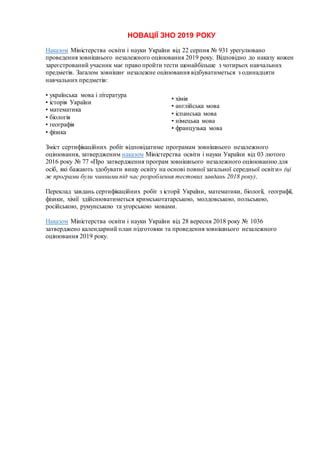 НОВАЦІЇ ЗНО 2019 РОКУ
Наказом Міністерства освіти і науки України від 22 серпня № 931 урегулювано
проведення зовнішнього незалежного оцінювання 2019 року. Відповідно до наказу кожен
зареєстрований учасник має право пройти тести щонайбільше з чотирьох навчальних
предметів. Загалом зовнішнє незалежне оцінювання відбуватиметься з одинадцяти
навчальних предметів:
• українська мова і література
• історія України
• математика
• біологія
• географія
• фізика
• хімія
• англійська мова
• іспанська мова
• німецька мова
• французька мова
Зміст сертифікаційних робіт відповідатиме програмам зовнішнього незалежного
оцінювання, затвердженим наказом Міністерства освіти і науки України від 03 лютого
2016 року № 77 «Про затвердження програм зовнішнього незалежного оцінюванню для
осіб, які бажають здобувати вищу освіту на основі повної загальної середньої освіти» (ці
ж програми були чинними під час розроблення тестових завдань 2018 року).
Переклад завдань сертифікаційних робіт з історії України, математики, біології, географії,
фізики, хімії здійснюватиметься кримськотатарською, молдовською, польською,
російською, румунською та угорською мовами.
Наказом Міністерства освіти і науки України від 28 вересня 2018 року № 1036
затверджено календарний план підготовки та проведення зовнішнього незалежного
оцінювання 2019 року.
 
