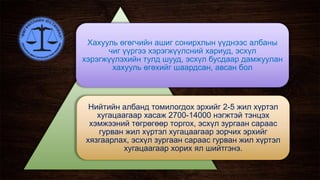 Хахууль өгөгчийн ашиг сонирхлын үүднээс албаны
чиг үүргээ хэрэгжүүлсний хариуд, эсхүл
хэрэгжүүлэхийн тулд шууд, эсхүл бусдаар дамжуулан
хахууль өгөхийг шаардсан, авсан бол
Нийтийн албанд томилогдох эрхийг 2-5 жил хүртэл
хугацаагаар хасаж 2700-14000 нэгжтэй тэнцэх
хэмжээний төгрөгөөр торгох, эсхүл зургаан сараас
гурван жил хүртэл хугацаагаар зорчих эрхийг
хязгаарлах, эсхүл зургаан сараас гурван жил хүртэл
хугацаагаар хорих ял шийтгэнэ.
 