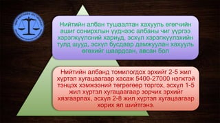 Нийтийн албан тушаалтан хахууль өгөгчийн
ашиг сонирхлын үүднээс албаны чиг үүргээ
хэрэгжүүлсний хариуд, эсхүл хэрэгжүүлэхийн
тулд шууд, эсхүл бусдаар дамжуулан хахууль
өгөхийг шаардсан, авсан бол
Нийтийн албанд томилогдох эрхийг 2-5 жил
хүртэл хугацаагаар хасаж 5400-27000 нэгжтэй
тэнцэх хэмжээний төгрөгөөр торгох, эсхүл 1-5
жил хүртэл хугацаагаар зорчих эрхийг
хязгаарлах, эсхүл 2-8 жил хүртэл хугацаагаар
хорих ял шийтгэнэ.
 