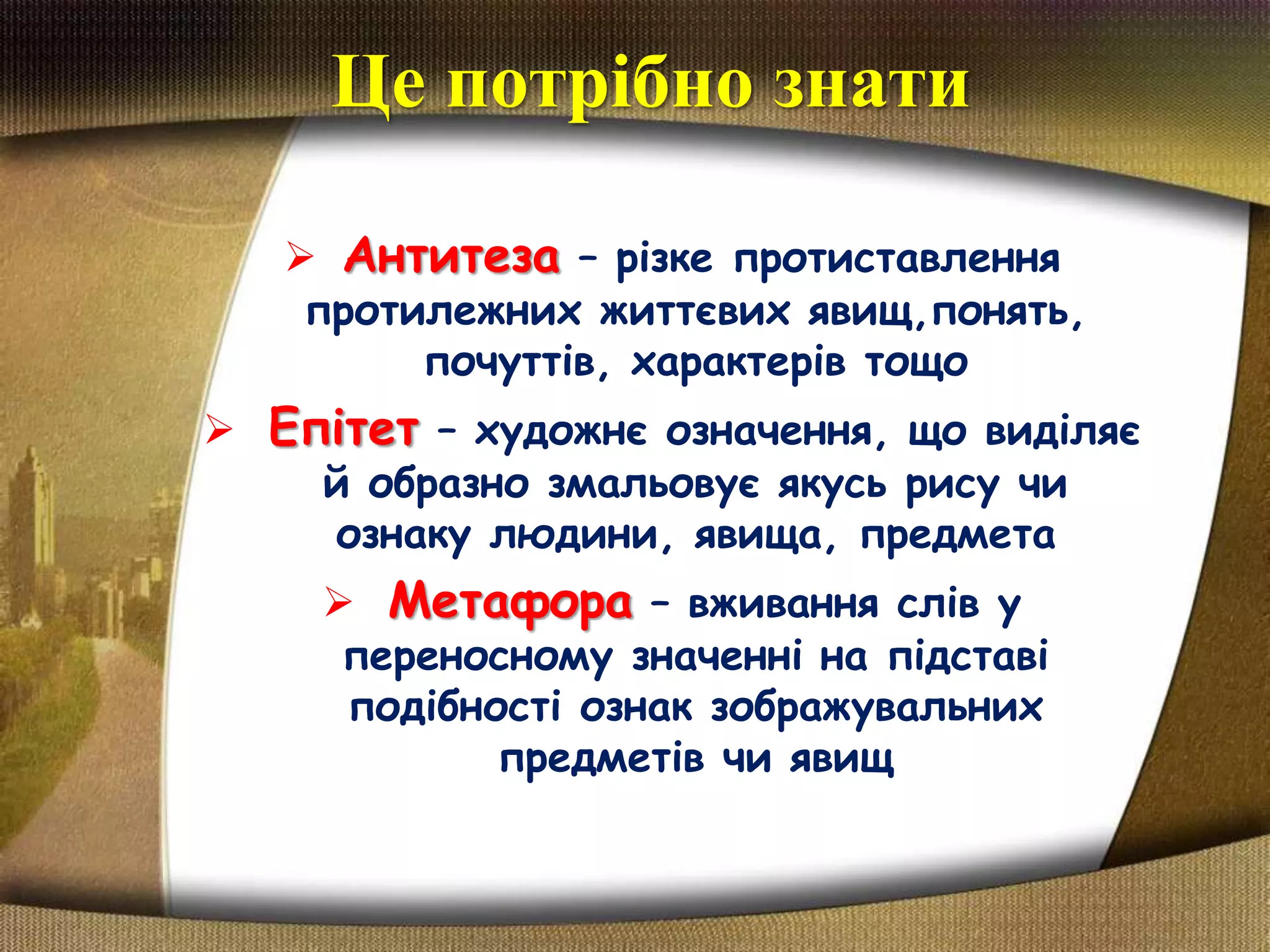Це потрібно знати
 Антитеза – різке протиставлення
протилежних життєвих явищ,понять,
почуттів, характерів тощо
 Епітет – художнє означення, що виділяє
й образно змальовує якусь рису чи
ознаку людини, явища, предмета
 Метафора – вживання слів у
переносному значенні на підставі
подібності ознак зображувальних
предметів чи явищ
 