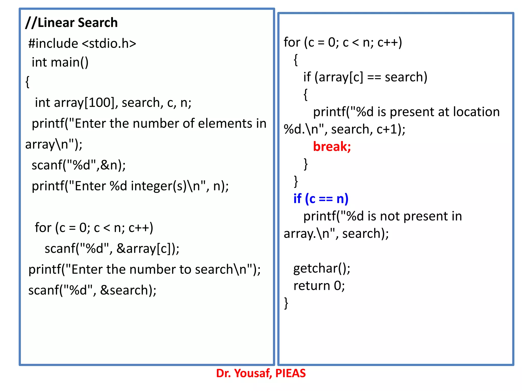 //Linear Search
#include <stdio.h>
int main()
{
int array[100], search, c, n;
printf("Enter the number of elements in
arrayn");
scanf("%d",&n);
printf("Enter %d integer(s)n", n);
for (c = 0; c < n; c++)
scanf("%d", &array[c]);
printf("Enter the number to searchn");
scanf("%d", &search);
for (c = 0; c < n; c++)
{
if (array[c] == search)
{
printf("%d is present at location
%d.n", search, c+1);
break;
}
}
if (c == n)
printf("%d is not present in
array.n", search);
getchar();
return 0;
}
Dr. Yousaf, PIEAS
 