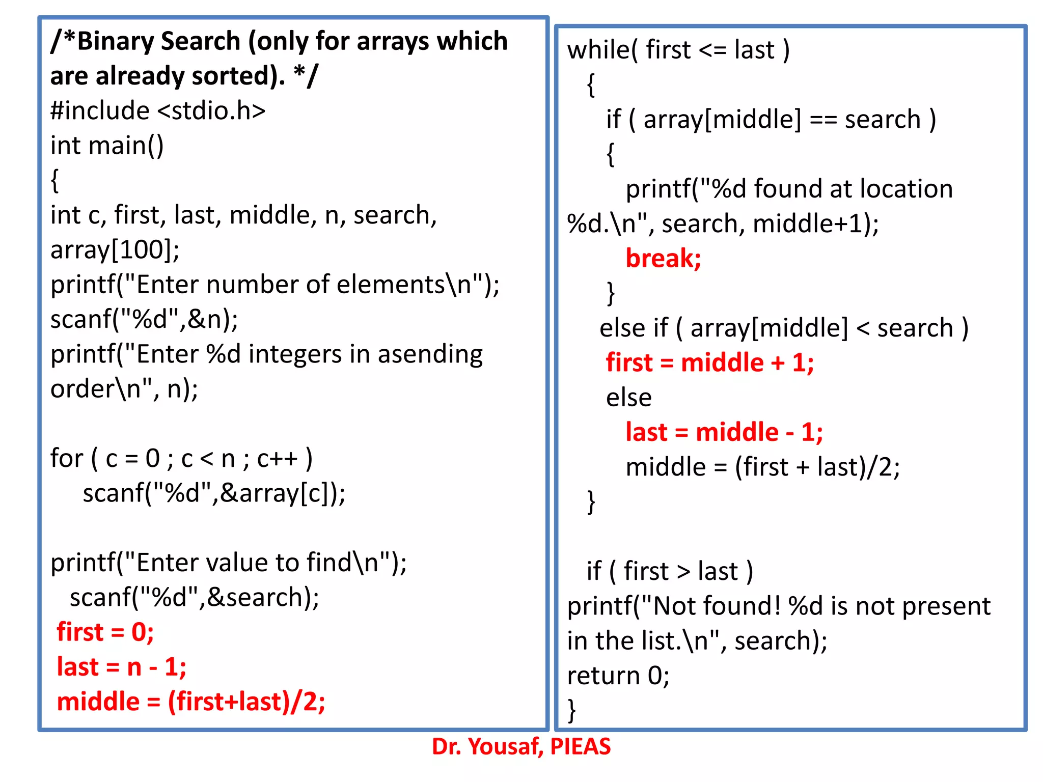 /*Binary Search (only for arrays which
are already sorted). */
#include <stdio.h>
int main()
{
int c, first, last, middle, n, search,
array[100];
printf("Enter number of elementsn");
scanf("%d",&n);
printf("Enter %d integers in asending
ordern", n);
for ( c = 0 ; c < n ; c++ )
scanf("%d",&array[c]);
printf("Enter value to findn");
scanf("%d",&search);
first = 0;
last = n - 1;
middle = (first+last)/2;
while( first <= last )
{
if ( array[middle] == search )
{
printf("%d found at location
%d.n", search, middle+1);
break;
}
else if ( array[middle] < search )
first = middle + 1;
else
last = middle - 1;
middle = (first + last)/2;
}
if ( first > last )
printf("Not found! %d is not present
in the list.n", search);
return 0;
}
Dr. Yousaf, PIEAS
 